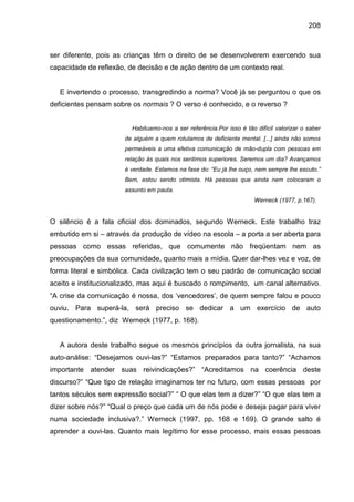 208



ser diferente, pois as crianças têm o direito de se desenvolverem exercendo sua
capacidade de reflexão, de decisão e de ação dentro de um contexto real.


   E invertendo o processo, transgredindo a norma? Você já se perguntou o que os
deficientes pensam sobre os normais ? O verso é conhecido, e o reverso ?


                         Habituamo-nos a ser referência.Por isso é tão difícil valorizar o saber
                       de alguém a quem rotulamos de deficiente mental. [...] ainda não somos
                       permeáveis a uma efetiva comunicação de mão-dupla com pessoas em
                       relação às quais nos sentimos superiores. Seremos um dia? Avançamos
                       é verdade. Estamos na fase do: “Eu já lhe ouço, nem sempre lhe escuto.”
                       Bem, estou sendo otimista. Há pessoas que ainda nem colocaram o
                       assunto em pauta.
                                                                       Werneck (1977, p.167).


O silêncio é a fala oficial dos dominados, segundo Werneck. Este trabalho traz
embutido em si – através da produção de vídeo na escola – a porta a ser aberta para
pessoas como essas referidas, que comumente não freqüentam nem as
preocupações da sua comunidade, quanto mais a mídia. Quer dar-lhes vez e voz, de
forma literal e simbólica. Cada civilização tem o seu padrão de comunicação social
aceito e institucionalizado, mas aqui é buscado o rompimento, um canal alternativo.
“A crise da comunicação é nossa, dos ‘vencedores’, de quem sempre falou e pouco
ouviu. Para superá-la, será preciso se dedicar a um exercício de auto
questionamento.”, diz Werneck (1977, p. 168).


   A autora deste trabalho segue os mesmos princípios da outra jornalista, na sua
auto-análise: “Desejamos ouvi-las?” “Estamos preparados para tanto?” “Achamos
importante atender suas reivindicações?” “Acreditamos na coerência deste
discurso?” “Que tipo de relação imaginamos ter no futuro, com essas pessoas por
tantos séculos sem expressão social?” “ O que elas tem a dizer?” “O que elas tem a
dizer sobre nós?” “Qual o preço que cada um de nós pode e deseja pagar para viver
numa sociedade inclusiva?.” Werneck (1997, pp. 168 e 169). O grande salto é
aprender a ouvi-las. Quanto mais legítimo for esse processo, mais essas pessoas
 