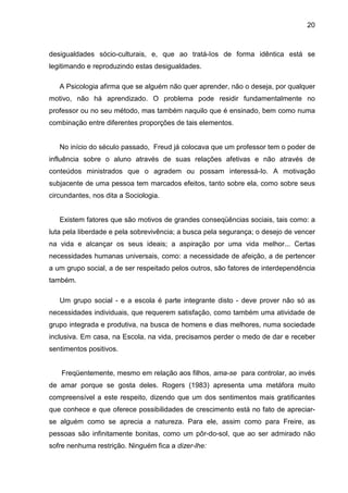 20



desigualdades sócio-culturais, e, que ao tratá-Ios de forma idêntica está se
legitimando e reproduzindo estas desigualdades.

   A Psicologia afirma que se alguém não quer aprender, não o deseja, por qualquer
motivo, não há aprendizado. O problema pode residir fundamentalmente no
professor ou no seu método, mas também naquilo que é ensinado, bem como numa
combinação entre diferentes proporções de tais elementos.


   No início do século passado, Freud já colocava que um professor tem o poder de
influência sobre o aluno através de suas relações afetivas e não através de
conteúdos ministrados que o agradem ou possam interessá-Io. A motivação
subjacente de uma pessoa tem marcados efeitos, tanto sobre ela, como sobre seus
circundantes, nos dita a Sociologia.


   Existem fatores que são motivos de grandes conseqüências sociais, tais como: a
luta pela liberdade e pela sobrevivência; a busca pela segurança; o desejo de vencer
na vida e alcançar os seus ideais; a aspiração por uma vida melhor... Certas
necessidades humanas universais, como: a necessidade de afeição, a de pertencer
a um grupo social, a de ser respeitado pelos outros, são fatores de interdependência
também.

   Um grupo social - e a escola é parte integrante disto - deve prover não só as
necessidades individuais, que requerem satisfação, como também uma atividade de
grupo integrada e produtiva, na busca de homens e dias melhores, numa sociedade
inclusiva. Em casa, na Escola, na vida, precisamos perder o medo de dar e receber
sentimentos positivos.


    Freqüentemente, mesmo em relação aos filhos, ama-se para controlar, ao invés
de amar porque se gosta deles. Rogers (1983) apresenta uma metáfora muito
compreensível a este respeito, dizendo que um dos sentimentos mais gratificantes
que conhece e que oferece possibilidades de crescimento está no fato de apreciar-
se alguém como se aprecia a natureza. Para ele, assim como para Freire, as
pessoas são infinitamente bonitas, como um pôr-do-sol, que ao ser admirado não
sofre nenhuma restrição. Ninguém fica a dizer-lhe:
 