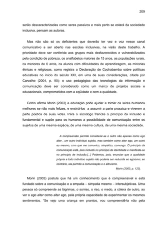 209



serão descaracterizadas como seres passivos e mais perto se estará da sociedade
inclusiva, pensam as autoras.


   Mas não são só os deficientes que deverão ter vez e voz nesse canal
comunicativo a ser aberto nas escolas inclusivas, na visão deste trabalho. A
prioridade deve ser conferida aos grupos mais desfavorecidos e vulnerabilizados
pela condição de pobreza, os analfabetos maiores de 15 anos, as populações rurais,
os menores de 6 anos, os alunos com dificuldades de aprendizagem, as minorias
étnicas e religiosas, como registra a Declaração de Cochabamba sobre políticas
educativas no início do século XXI, em uma de suas considerações, citada por
Carvalho (2004, p. 90): o uso pedagógico das tecnologias da informação e
comunicação deve ser considerado como um marco de projetos sociais e
educacionais, comprometidos com a eqüidade e com a qualidade.


   Como afirma Morin (2003) a educação pode ajudar a tornar os seres humanos
melhores se não mais felizes, e ensiná-los a assumir a parte prosaica e viverem a
parte poética de suas vidas. Para o sociólogo francês o princípio da inclusão é
fundamental e supõe para os humanos a possibilidade de comunicação entre os
sujeitos de uma mesma espécie, de uma mesma cultura, de uma mesma sociedade.


                         A compreensão permite considerar-se o outro não apenas como ego
                       alter , um outro indivíduo sujeito, mas também como alter ego, um outro
                       eu mesmo, com que me comunico, simpatizo, comungo. O princípio da
                       comunicação está, pois incluído no princípio de identidade e manifesta-se
                       no princípio de inclusão.[...] Podemos, pois, enunciar que a qualidade
                       própria a todo indivíduo sujeito não poderia ser reduzida ao egoísmo; ao
                       contrário, ela permite a comunicação e o altruísmo.
                                                                        Morin (2003, p. 123).


   Morin (2003) postula que há um conhecimento que é compreensível e está
fundado sobre a comunicação e a empatia – simpatia mesmo – intersubjetivas. Uma
pessoa só compreende as lágrimas, o sorriso, o riso, o medo, a cólera de outro, ao
ver o ego alter como alter ego, pela própria capacidade de experimentar os mesmos
sentimentos. “Se vejo uma criança em prantos, vou compreendê-la não pela
 