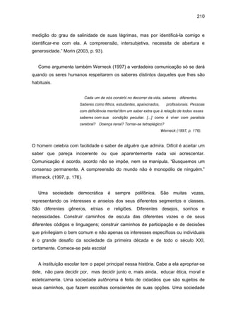 210



medição do grau de salinidade de suas lágrimas, mas por identificá-la comigo e
identificar-me com ela. A compreensão, intersubjetiva, necessita de abertura e
generosidade.” Morin (2003, p. 93).


   Como argumenta também Werneck (1997) a verdadeira comunicação só se dará
quando os seres humanos respeitarem os saberes distintos daqueles que lhes são
habituais.


                           Cada um de nós constrói no decorrer da vida, saberes    diferentes.
                         Saberes como filhos, estudantes, apaixonados,      profissionais. Pessoas
                         com deficiência mental têm um saber extra que á relação de todos esses
                         saberes com sua    condição peculiar. [...] como é viver com paralisia
                         cerebral? Doença renal? Tornar-se tetraplégico?
                                                                         Werneck (1997, p. 176).



O homem celebra com facilidade o saber de alguém que admira. Difícil é aceitar um
saber que pareça incoerente ou que aparentemente nada vai acrescentar.
Comunicação é acordo, acordo não se impõe, nem se manipula. “Busquemos um
consenso permanente. A compreensão do mundo não é monopólio de ninguém.”
Werneck. (1997, p. 176).


   Uma       sociedade   democrática    é    sempre     polifônica.      São    muitas    vozes,
representando os interesses e anseios dos seus diferentes segmentos e classes.
São diferentes gêneros, etnias e religiões. Diferentes desejos, sonhos e
necessidades. Construir caminhos de escuta das diferentes vozes e de seus
diferentes códigos e linguagens; construir caminhos de participação e de decisões
que privilegiam o bem comum e não apenas os interesses específicos ou individuais
é o grande desafio da sociedade da primeira década e de todo o século XXI,
certamente. Comece-se pela escola!


   A instituição escolar tem o papel principal nessa história. Cabe a ela apropriar-se
dele, não para decidir por, mas decidir junto e, mais ainda, educar ética, moral e
esteticamente. Uma sociedade autônoma é feita de cidadãos que são sujeitos de
seus caminhos, que fazem escolhas conscientes de suas opções. Uma sociedade
 