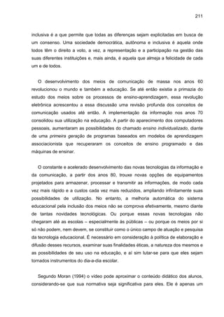 211



inclusiva é a que permite que todas as diferenças sejam explicitadas em busca de
um consenso. Uma sociedade democrática, autônoma e inclusiva é aquela onde
todos têm o direito a voto, a vez, a representação e a participação na gestão das
suas diferentes instituições e, mais ainda, é aquela que almeja a felicidade de cada
um e de todos.


   O desenvolvimento dos meios de comunicação de massa nos anos 60
revolucionou o mundo e também a educação. Se até então existia a primazia do
estudo dos meios sobre os processos de ensino-aprendizagem, essa revolução
eletrônica acrescentou a essa discussão uma revisão profunda dos conceitos de
comunicação usados até então. A implementação da informação nos anos 70
consolidou sua utilização na educação. A partir do aparecimento dos computadores
pessoais, aumentaram as possibilidades do chamado ensino individualizado, diante
de uma primeira geração de programas baseados em modelos de aprendizagem
associacionista que recuperaram os conceitos de ensino programado e das
máquinas de ensinar.


   O constante e acelerado desenvolvimento das novas tecnologias da informação e
da comunicação, a partir dos anos 80, trouxe novas opções de equipamentos
projetados para armazenar, processar e transmitir as informações, de modo cada
vez mais rápido e a custos cada vez mais reduzidos, ampliando infinitamente suas
possibilidades de utilização. No entanto, a melhoria automática do sistema
educacional pela inclusão dos meios não se comprova efetivamente, mesmo diante
de tantas novidades tecnológicas. Ou porque essas novas tecnologias não
chegaram até as escolas – especialmente às públicas – ou porque os meios por si
só não podem, nem devem, se constituir como o único campo de atuação e pesquisa
da tecnologia educacional. É necessário em consideração à política de elaboração e
difusão desses recursos, examinar suas finalidades éticas, a natureza dos mesmos e
as possibilidades de seu uso na educação, e aí sim lutar-se para que eles sejam
tornados instrumentos do dia-a-dia escolar.


   Segundo Moran (1994) o vídeo pode aproximar o conteúdo didático dos alunos,
considerando-se que sua normativa seja significativa para eles. Ele é apenas um
 