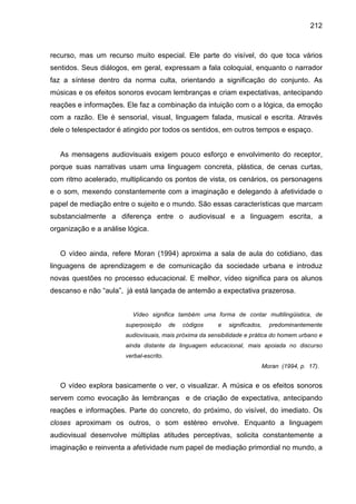 212



recurso, mas um recurso muito especial. Ele parte do visível, do que toca vários
sentidos. Seus diálogos, em geral, expressam a fala coloquial, enquanto o narrador
faz a síntese dentro da norma culta, orientando a significação do conjunto. As
músicas e os efeitos sonoros evocam lembranças e criam expectativas, antecipando
reações e informações. Ele faz a combinação da intuição com o a lógica, da emoção
com a razão. Ele é sensorial, visual, linguagem falada, musical e escrita. Através
dele o telespectador é atingido por todos os sentidos, em outros tempos e espaço.


   As mensagens audiovisuais exigem pouco esforço e envolvimento do receptor,
porque suas narrativas usam uma linguagem concreta, plástica, de cenas curtas,
com ritmo acelerado, multiplicando os pontos de vista, os cenários, os personagens
e o som, mexendo constantemente com a imaginação e delegando à afetividade o
papel de mediação entre o sujeito e o mundo. São essas características que marcam
substancialmente a diferença entre o audiovisual e a linguagem escrita, a
organização e a análise lógica.


   O vídeo ainda, refere Moran (1994) aproxima a sala de aula do cotidiano, das
linguagens de aprendizagem e de comunicação da sociedade urbana e introduz
novas questões no processo educacional. E melhor, vídeo significa para os alunos
descanso e não “aula”, já está lançada de antemão a expectativa prazerosa.


                         Vídeo significa também uma forma de contar multilingüistica, de
                       superposição      de   códigos   e   significados,   predominantemente
                       audiovisuais, mais próxima da sensibilidade e prática do homem urbano e
                       ainda distante da linguagem educacional, mais apoiada no discurso
                       verbal-escrito.
                                                                        Moran (1994, p. 17).


   O vídeo explora basicamente o ver, o visualizar. A música e os efeitos sonoros
servem como evocação às lembranças e de criação de expectativa, antecipando
reações e informações. Parte do concreto, do próximo, do visível, do imediato. Os
closes aproximam os outros, o som estéreo envolve. Enquanto a linguagem
audiovisual desenvolve múltiplas atitudes perceptivas, solicita constantemente a
imaginação e reinventa a afetividade num papel de mediação primordial no mundo, a
 