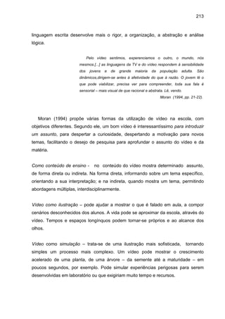213



linguagem escrita desenvolve mais o rigor, a organização, a abstração e análise
lógica.


                             Pelo vídeo sentimos, experenciamos o outro, o mundo, nós
                       mesmos.[...] as linguagens da TV e do vídeo respondem à sensibilidade
                       dos    jovens   e   de   grande   maioria   da   população   adulta.   São
                       dinâmicos,dirigem-se antes à afetividade do que à razão. O jovem lê o
                       que pode viabilizar, precisa ver para compreender, toda sua fala é
                       sensorial – mais visual de que racional e abstrata. Lê, vendo.
                                                                        Moran (1994, pp. 21-22).




   Moran (1994) propõe várias formas da utilização de vídeo na escola, com
objetivos diferentes. Segundo ele, um bom vídeo é interessantíssimo para introduzir
um assunto, para despertar a curiosidade, despertando a motivação para novos
temas, facilitando o desejo de pesquisa para aprofundar o assunto do vídeo e da
matéria.


Como conteúdo de ensino -       no conteúdo do vídeo mostra determinado assunto,
de forma direta ou indireta. Na forma direta, informando sobre um tema específico,
orientando a sua interpretação; e na indireta, quando mostra um tema, permitindo
abordagens múltiplas, interdisciplinarmente.


Vídeo como ilustração – pode ajudar a mostrar o que é falado em aula, a compor
cenários desconhecidos dos alunos. A vida pode se aproximar da escola, através do
vídeo. Tempos e espaços longínquos podem tornar-se próprios e ao alcance dos
olhos.


Vídeo como simulação – trata-se de uma ilustração mais sofisticada,                     tornando
simples um processo mais complexo. Um vídeo pode mostrar o crescimento
acelerado de uma planta, de uma árvore – da semente até a maturidade – em
poucos segundos, por exemplo. Pode simular experiências perigosas para serem
desenvolvidas em laboratório ou que exigiriam muito tempo e recursos.
 