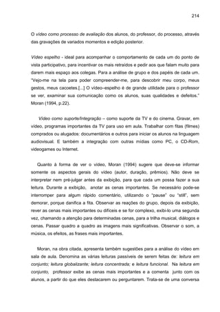 214



O vídeo como processo de avaliação dos alunos, do professor, do processo, através
das gravações de variados momentos e edição posterior.


Vídeo espelho - ideal para acompanhar o comportamento de cada um do ponto de
vista participativo, para incentivar os mais retraídos e pedir aos que falam muito para
darem mais espaço aos colegas. Para a análise de grupo e dos papéis de cada um.
“Vejo-me na tela para poder compreender-me, para descobrir meu corpo, meus
gestos, meus cacoetes.[...] O vídeo–espelho é de grande utilidade para o professor
se ver, examinar sua comunicação como os alunos, suas qualidades e defeitos.”
Moran (1994, p.22).


   Vídeo como suporte/Integração – como suporte da TV e do cinema. Gravar, em
vídeo, programas importantes da TV para uso em aula. Trabalhar com fitas (filmes)
comprados ou alugados: documentários e outros para iniciar os alunos na linguagem
audiovisual. E também a integração com outras mídias como PC, o CD-Rom,
videogames ou Internet.


   Quanto à forma de ver o vídeo, Moran (1994) sugere que deve-se informar
somente os aspectos gerais do vídeo (autor, duração, prêmios). Não deve se
interpretar nem pré-julgar antes da exibição, para que cada um possa fazer a sua
leitura. Durante a exibição, anotar as cenas importantes. Se necessário pode-se
interromper para algum rápido comentário, utilizando o “pause” ou “still”, sem
demorar, porque danifica a fita. Observar as reações do grupo, depois da exibição,
rever as cenas mais importantes ou difíceis e se for complexo, exibi-lo uma segunda
vez, chamando a atenção para determinadas cenas, para a trilha musical, diálogos e
cenas. Passar quadro a quadro as imagens mais significativas. Observar o som, a
música, os efeitos, as frases mais importantes.


   Moran, na obra citada, apresenta também sugestões para a análise do vídeo em
sala de aula. Denomina as várias leituras passíveis de serem feitas de: leitura em
conjunto; leitura globalizante; leitura concentrada; e leitura funcional. Na leitura em
conjunto, professor exibe as cenas mais importantes e a comenta junto com os
alunos, a partir do que eles destacarem ou perguntarem. Trata-se de uma conversa
 