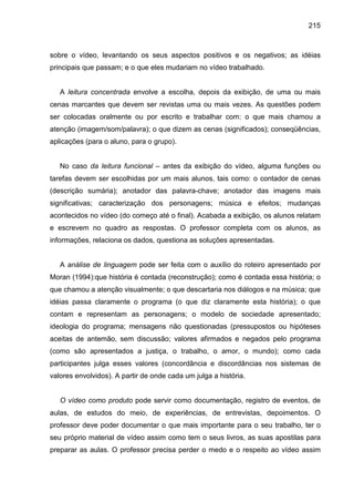 215



sobre o vídeo, levantando os seus aspectos positivos e os negativos; as idéias
principais que passam; e o que eles mudariam no vídeo trabalhado.


   A leitura concentrada envolve a escolha, depois da exibição, de uma ou mais
cenas marcantes que devem ser revistas uma ou mais vezes. As questões podem
ser colocadas oralmente ou por escrito e trabalhar com: o que mais chamou a
atenção (imagem/som/palavra); o que dizem as cenas (significados); conseqüências,
aplicações (para o aluno, para o grupo).


   No caso da leitura funcional – antes da exibição do vídeo, alguma funções ou
tarefas devem ser escolhidas por um mais alunos, tais como: o contador de cenas
(descrição sumária); anotador das palavra-chave; anotador das imagens mais
significativas; caracterização dos personagens; música e efeitos; mudanças
acontecidos no vídeo (do começo até o final). Acabada a exibição, os alunos relatam
e escrevem no quadro as respostas. O professor completa com os alunos, as
informações, relaciona os dados, questiona as soluções apresentadas.


   A análise de linguagem pode ser feita com o auxílio do roteiro apresentado por
Moran (1994):que história é contada (reconstrução); como é contada essa história; o
que chamou a atenção visualmente; o que descartaria nos diálogos e na música; que
idéias passa claramente o programa (o que diz claramente esta história); o que
contam e representam as personagens; o modelo de sociedade apresentado;
ideologia do programa; mensagens não questionadas (pressupostos ou hipóteses
aceitas de antemão, sem discussão; valores afirmados e negados pelo programa
(como são apresentados a justiça, o trabalho, o amor, o mundo); como cada
participantes julga esses valores (concordância e discordâncias nos sistemas de
valores envolvidos). A partir de onde cada um julga a história.


   O vídeo como produto pode servir como documentação, registro de eventos, de
aulas, de estudos do meio, de experiências, de entrevistas, depoimentos. O
professor deve poder documentar o que mais importante para o seu trabalho, ter o
seu próprio material de vídeo assim como tem o seus livros, as suas apostilas para
preparar as aulas. O professor precisa perder o medo e o respeito ao vídeo assim
 