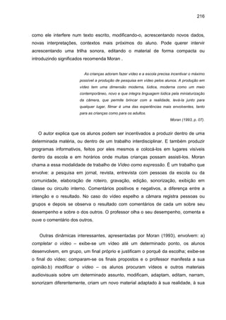 216



como ele interfere num texto escrito, modificando-o, acrescentando novos dados,
novas interpretações, contextos mais próximos do aluno. Pode querer intervir
acrescentando uma trilha sonora, editando o material de forma compacta ou
introduzindo significados recomenda Moran .


                        As crianças adoram fazer vídeo e a escola precisa incentivar o máximo
                      possível a produção de pesquisa em vídeo pelos alunos. A produção em
                      vídeo tem uma dimensão moderna, lúdica, moderna como um meio
                      contemporâneo, novo e que integra linguagem lúdica pela miniaturização
                      da câmera, que permite brincar com a realidade, levá-la junto para
                      qualquer lugar, filmar é uma das experiências mais envolventes, tanto
                      para as crianças como para os adultos.
                                                                         Moran (1993, p. 07).


   O autor explica que os alunos podem ser incentivados a produzir dentro de uma
determinada matéria, ou dentro de um trabalho interdisciplinar. E também produzir
programas informativos, feitos por eles mesmos e colocá-los em lugares visíveis
dentro da escola e em horários onde muitas crianças possam assisti-los. Moran
chama a essa modalidade de trabalho de Vídeo como expressão. É um trabalho que
envolve: a pesquisa em jornal, revista, entrevista com pessoas da escola ou da
comunidade, elaboração de roteiro, gravação, edição, sonorização, exibição em
classe ou circuito interno. Comentários positivos e negativos, a diferença entre a
intenção e o resultado. No caso do vídeo espelho a câmara registra pessoas ou
grupos e depois se observa o resultado com comentários de cada um sobre seu
desempenho e sobre o dos outros. O professor olha o seu desempenho, comenta e
ouve o comentário dos outros.


   Outras dinâmicas interessantes, apresentadas por Moran (1993), envolvem: a)
completar o vídeo – exibe-se um vídeo até um determinado ponto, os alunos
desenvolvem, em grupo, um final próprio e justificam o porquê da escolha; exibe-se
o final do vídeo; comparam-se os finais propostos e o professor manifesta a sua
opinião.b) modificar o vídeo – os alunos procuram vídeos e outros materiais
audiovisuais sobre um determinado assunto, modificam, adaptam, editam, narram,
sonorizam diferentemente, criam um novo material adaptado à sua realidade, à sua
 