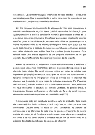 217



sensibilidade. C) dramatizar situações importantes do vídeo assistido – e discuti-las
comparativamente. Usar a representação, o teatro, como meio de expressão do que
o vídeo mostrou, adaptando-o à realidade dos alunos.


   Um dos campos mais interessante de utilização do vídeo para compreender a
televisão na sala de aula, segundo Moran (2000) é o da análise da informação, para
ajudar professores e alunos a perceberem melhor as possibilidades e limites da TV
e do jornal como meio informativo. O professor pode propor inicialmente algumas
questões gerais sobre a informação para serem discutidas em pequenos grupos e
depois no plenário: como eu me informo; que telejornal prefiro e por quê; o que não
gosto deste telejornal e gostaria de mudar; que semelhança e diferenças percebo
nas vários telejornais; que análise faço dos principais jornais impressos. Pode
também fazer uma análise específica de um programa informativo da TV, por
exemplo, do Jornal Nacional e de dois jornais impressos do dia seguinte.


   Podem ser analisadas no telejornal as notícias que chamam mais a atenção e o
porquê; quais são as mais importantes e por que; o que considerou positivo e o que
discorda desta edição. No jornal impresso podem ser vistas as notícias mais
importantes (1ª página) e o enfoque dado; quais as notícias que coincidem com o
telejornal coincidência na interpretação; quais as notícias que o telejornal não
divulgou; qual é a opinião do jornal nesse dia (editoriais, matérias de 2ª e 3ª páginas
sem assinatura). Convém analisar a notícia mais importante com a calma, exibindo-a
de novo observando a estrutura, as técnicas utilizadas, as palavras-chave, a
interpretação. Sempre confrontando a informação da TV e do jornal impresso,
observando as omissões importantes, recomenda Moran (2000).


   A informação pode ser trabalhada também a partir de produção. Cada grupo
elabora um noticiário de cinco minutos, a partir dos jornais, na ordem que achar mais
conveniente. Gravam como se fosse ao vivo. Discutem-se no plenário as
coincidências e as diferenças de cada grau na seleção e tratamento do mesmo
material informativo inicial. Os alunos também podem fazer telejornais com notícias
das aulas e da vida deles. Depois o professor discute com os alunos como foi o
processo de seleção das notícias e de produção do telejornal.
 