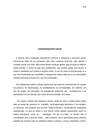 218




                            CONSIDERAÇÕES FINAIS



   A Escola como instituição geralmente confirma e assegura a estrutura social,
tornando-se difícil de se processar nela uma mudança profunda, sem alterar o
contexto social num todo. Mas antes dessa mudança global, algo já pode se efetivar
neste sentido: o modo de agir dos professores, que podem ajudar aos alunos a
verem a realidade com lucidez e espírito crítico. O uso do vídeo na Escola pode vir a
ser uma ferramenta que possibilite o alargamento desta visão da e na comunidade
escolar da Escola Inclusiva em vias de constituição.


   Os professores podem e devem ajudar aos seus alunos a descobrirem as causas
da pobreza, do desemprego, do analfabetismo, da criminalidade, da violência, do
uso de drogas, da corrupção, da propaganda enganosa, etc. , auxiliando-os a se
defenderem do uso danoso dos meios de comunicação- de massa.


    Ao ocupar o tempo das crianças e jovens, antes de tudo, a mídia exerce sobre
eles um poder de consumo no imediato, da programação televisiva e de mediato,
no consumo dos produtos que anuncia. Cabe à Escola a construção de mediações
substanciais, no que se refere a uma leitura crítica dessas expressões, tanto na
esfera perceptual, como na        ideológica. Se por um lado, na família não é
consolidada uma crítica da mídia – pelo contrário, ela é alimentada pelos próprios
padrões de consumo que se volatizam desde a comida, a roupa, acessórios, carros,
 