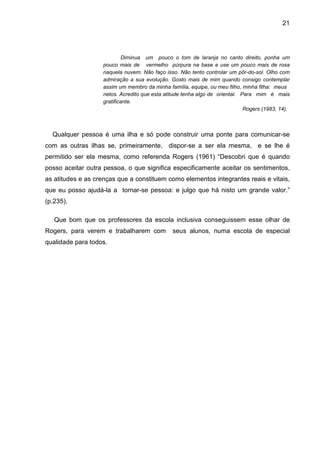 21




                            Diminua um pouco o tom de laranja no canto direito, ponha um
                   pouco mais de vermelho púrpura na base e use um pouco mais de rosa
                   naquela nuvem. Não faço isso. Não tento controlar um pôr-do-sol. Olho com
                   admiração a sua evolução. Gosto mais de mim quando consigo contemplar
                   assim um membro da minha família, equipe, ou meu filho, minha filha: meus
                   netos. Acredito que esta atitude tenha algo de oriental. Para mim é mais
                   gratificante.
                                                                             Rogers (1983, 14).



  Qualquer pessoa é uma ilha e só pode construir uma ponte para comunicar-se
com as outras ilhas se, primeiramente, dispor-se a ser ela mesma, e se lhe é
permitido ser ela mesma, como referenda Rogers (1961) “Descobri que é quando
posso aceitar outra pessoa, o que significa especificamente aceitar os sentimentos,
as atitudes e as crenças que a constituem como elementos integrantes reais e vitais,
que eu posso ajudá-la a tornar-se pessoa: e julgo que há nisto um grande valor.”
(p.235).

   Que bom que os professores da escola inclusiva conseguissem esse olhar de
Rogers, para verem e trabalharem com           seus alunos, numa escola de especial
qualidade para todos.
 