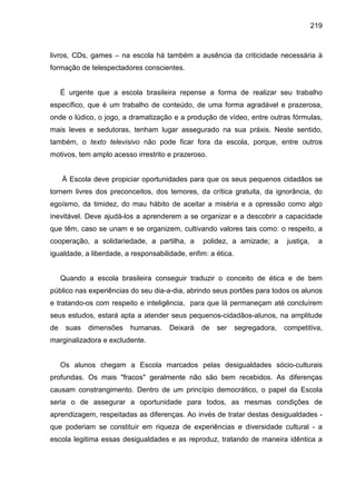219



livros, CDs, games – na escola há também a ausência da criticidade necessária à
formação de telespectadores conscientes.


     É urgente que a escola brasileira repense a forma de realizar seu trabalho
específico, que é um trabalho de conteúdo, de uma forma agradável e prazerosa,
onde o lúdico, o jogo, a dramatização e a produção de vídeo, entre outras fórmulas,
mais leves e sedutoras, tenham lugar assegurado na sua práxis. Neste sentido,
também, o texto televisivo não pode ficar fora da escola, porque, entre outros
motivos, tem amplo acesso irrestrito e prazeroso.


     À Escola deve propiciar oportunidades para que os seus pequenos cidadãos se
tornem livres dos preconceitos, dos temores, da crítica gratuita, da ignorância, do
egoísmo, da timidez, do mau hábito de aceitar a miséria e a opressão como algo
inevitável. Deve ajudá-los a aprenderem a se organizar e a descobrir a capacidade
que têm, caso se unam e se organizem, cultivando valores tais como: o respeito, a
cooperação, a solidariedade, a partilha, a       polidez, a amizade; a       justiça,     a
igualdade, a liberdade, a responsabilidade, enfim: a ética.


     Quando a escola brasileira conseguir traduzir o conceito de ética e de bem
público nas experiências do seu dia-a-dia, abrindo seus portões para todos os alunos
e tratando-os com respeito e inteligência, para que lá permaneçam até concluírem
seus estudos, estará apta a atender seus pequenos-cidadãos-alunos, na amplitude
de    suas   dimensões   humanas.     Deixará   de   ser      segregadora,   competitiva,
marginalizadora e excludente.


     Os alunos chegam a Escola marcados pelas desigualdades sócio-culturais
profundas. Os mais "fracos" geralmente não são bem recebidos. As diferenças
causam constrangimento. Dentro de um princípio democrático, o papel da Escola
seria o de assegurar a oportunidade para todos, as mesmas condições de
aprendizagem, respeitadas as diferenças. Ao invés de tratar destas desigualdades -
que poderiam se constituir em riqueza de experiências e diversidade cultural - a
escola legitima essas desigualdades e as reproduz, tratando de maneira idêntica a
 