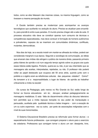 220



todos, como se eles falassem das mesmas coisas, na mesma linguagem, como se
tivessem a mesma percepção de mundo.


   A Escola também precisa se modernizar para acompanhar os avanços
tecnológicos que auxiliarão na sedução do aluno. Precisa se atualizar para encantá-
Io, para prendê-Io entre suas paredes. O mundo precisa chegar até a sala de aula. O
processo educativo não deve se constituir apenas num consumo de técnicas e
competências especializadas, mas deve conduzir à formação de homens autônomos
e polivalentes, capazes de se inserirem em comunidades dinâmicas, conflituais,
mutantes, democráticas.


   Nos dias de hoje, se a escola insistir em manter-se alheada às mídias, poderá ser
considerada marginal à sua época. Segundo a sociologia da comunicação, as idéias
que emanam das mídias não atingem o público de maneira direta, passando primeiro
pelos líderes de opinião e só num segundo tempo agindo sobre os grupos aos quais
esses líderes estão ligados. Portanto, queira-se ou não, é por seu intermédio que as
mensagens são aceitas, interpretadas, rejeitadas, ou não. O professor não poderá
voltar ao papel destacado que ocupava até 50 anos atrás, quando junto com o
prefeito e o vigário eram as referências culturais das pequenas cidades?    Como?
Ao tomarem a si a responsabilidade, o lugar de líderes de opinião ao trabalhar
criticamente a mídia na escola!


   Os cursos de Pedagogia, pelo menos no Rio Grande do Sul, estão longe de
formar os futuros educadores      em ler,   decupar, analisar pedagogicamente as
mensagens mediáticas. E esta falta de discernimento crítico do discurso televisivo
tem permitido que a mídia repouse tranqüila no seu poder de manipulação e
persuasão, auxiliada pela qualidade técnica e belas imagens - com a exceção de
um ou outro espernear, vez ou outra, por parte de associações indignadas com o
nível de suas transmissões.


   O Sistema Educacional Brasileiro precisa se reformular para formar alunos - e
especialmente futuros professores - que consigam preparar o aluno para o exercício
da cidadania. Professores que consigam tornar o aluno um ser: desejante, livre,
 
