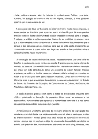 221



criativo, crítico e atuante, além de detentor do conhecimento. Político, consciente,
humano, na acepção de Freire e livre na de Rogers, centrado, o mais parecido
possível com o que gostaria de ser.


  A educação não deve ser bancária, no dizer de Freire, muito menos imposta, o
aluno precisa ter liberdade para aprender, como sonhou Rogers. O aluno precisa
antes de tudo ser aceito na comunidade escolar e receber estímulos para a criação.
O debate, a análise, a crítica construtiva devem de ser matérias constantes, para
que o aluno chegue a auto-conscientizar e tenha consciência dos problemas que o
cercam e das soluções para os mesmos, para que se sinta aceito, inicialmente na
comunidade escolar e possa achar seu lugar no mundo e dele participar ativa e
construtivamente, hoje e futuramente.


   A construção da sociedade inclusiva passa, necessariamente, por uma série de
desafios e, certamente, pelos portões da escola. É preciso que se insira o tema da
inclusão de pessoas com deficiência na cidadania - de fato e de direito - visto que
até então tem sido considerado como um problema de ordem familiar. Precisa
ampliar-se para além da família, passando pela comunidade e atingindo um universo
maior, o da dívida para com estes cidadãos invisíveis. Dívida que se constitui na
diferença entre o que a sociedade lhes oferece e o que deveria oferecer, no âmbito
da Saúde, do Trabalho, da Educação, da Comunicação, da Cultura, do Esporte, da
Arquitetura, da Engenharia, etc.


   A escola brasileira precisa estar aberta a todas as diversidades enquanto bem
público, priorizando a formação de parcerias éticas entre as crianças e os
adolescentes, num contexto que reproduza a humanidade como ela é, e não como
os paladinos da sociedade exclusiva a tem mantido.


   A inclusão não é uma forma generosa de resolver o problema da segregação dos
estudantes com deficiência, que estão na escola especial, ela é a saída para a crise
do ensino brasileiro - medida pelos seus altos índices de reprovação e de evasão
escolar - porque traz no seu bojo, a idéia de uma escola de qualidade para todos os
alunos, que precisam ser, indistintamente, atendidos em suas singularidades, nas
 
