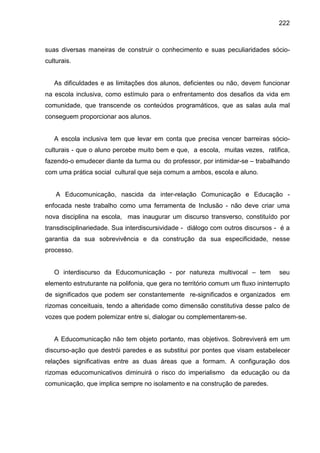 222



suas diversas maneiras de construir o conhecimento e suas peculiaridades sócio-
culturais.


   As dificuldades e as limitações dos alunos, deficientes ou não, devem funcionar
na escola inclusiva, como estímulo para o enfrentamento dos desafios da vida em
comunidade, que transcende os conteúdos programáticos, que as salas aula mal
conseguem proporcionar aos alunos.


   A escola inclusiva tem que levar em conta que precisa vencer barreiras sócio-
culturais - que o aluno percebe muito bem e que, a escola, muitas vezes, ratifica,
fazendo-o emudecer diante da turma ou do professor, por intimidar-se – trabalhando
com uma prática social cultural que seja comum a ambos, escola e aluno.


    A Educomunicação, nascida da inter-relação Comunicação e Educação -
enfocada neste trabalho como uma ferramenta de Inclusão - não deve criar uma
nova disciplina na escola, mas inaugurar um discurso transverso, constituído por
transdisciplinariedade. Sua interdiscursividade - diálogo com outros discursos - é a
garantia da sua sobrevivência e da construção da sua especificidade, nesse
processo.


   O interdiscurso da Educomunicação - por natureza multivocal – tem              seu
elemento estruturante na polifonia, que gera no território comum um fluxo ininterrupto
de significados que podem ser constantemente re-significados e organizados em
rizomas conceituais, tendo a alteridade como dimensão constitutiva desse palco de
vozes que podem polemizar entre si, dialogar ou complementarem-se.


   A Educomunicação não tem objeto portanto, mas objetivos. Sobreviverá em um
discurso-ação que destrói paredes e as substitui por pontes que visam estabelecer
relações significativas entre as duas áreas que a formam. A configuração dos
rizomas educomunicativos diminuirá o risco do imperialismo da educação ou da
comunicação, que implica sempre no isolamento e na construção de paredes.
 