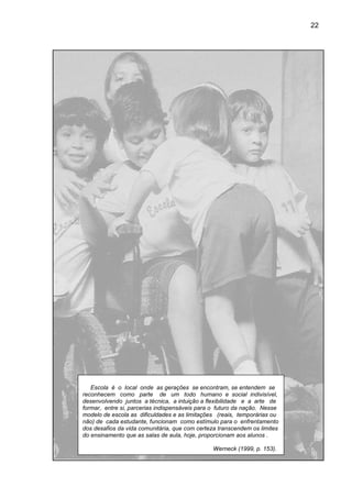 22




   Escola é o local onde as gerações se encontram, se entendem se
reconhecem como parte de um todo humano e social indivisível,
desenvolvendo juntos a técnica, a intuição a flexibilidade e a arte de
formar, entre si, parcerias indispensáveis pa o futuro da nação. Nesse
                                           para
modelo de escola as dificuldades e as limitações (reais, temporárias ou
não) de cada estudante, funcionam como estímulo para o enfrentamento
dos desafios da vida comunitária, que com certeza transcendem os limites
do ensinamento que as salas de aula, hoje, proporcionam aos alunos .
     sinamento

                                               Werneck (1999, p. 153).
 