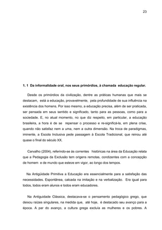 23




1. 1 Da informalidade oral, nos seus primórdios, à chamada educação regular.

   Desde os primórdios da civilização, dentre as práticas humanas que mais se
destacam, está a educação, provavelmente, pela profundidade de sua influência na
existência dos homens. Por isso mesmo, a educação precisa, além de ser praticada,
ser pensada em seus sentido e significado, tanto para as pessoas, como para a
sociedade. E, no atual momento, no que diz respeito, em particular, a educação
brasileira, a hora é de se repensar o processo e re-significá-la, em plena crise,
quando não satisfaz nem a uma, nem a outra dimensão. Na troca de paradigmas,
iminente, a Escola Inclusiva pede passagem à Escola Tradicional, que reinou até
quase o final do século XX.


   Carvalho (2004), referindo-se às correntes históricas na área da Educação relata
que a Pedagogia da Exclusão tem origens remotas, condizentes com a concepção
de homem e de mundo que esteve em vigor, ao longo dos tempos.


  Na Antigüidade Primitiva a Educação era essencialmente para a satisfação das
necessidades. Espontânea, calcada na imitação e na verbalização. Era igual para
todos, todos eram alunos e todos eram educadores.


   Na Antiguidade Clássica, destacava-se o pensamento pedagógico grego, que
deixou raízes singulares, na medida que, até hoje, é destacado seu avanço para a
época. A par do avanço, a cultura grega excluía as mulheres e os pobres. A
 