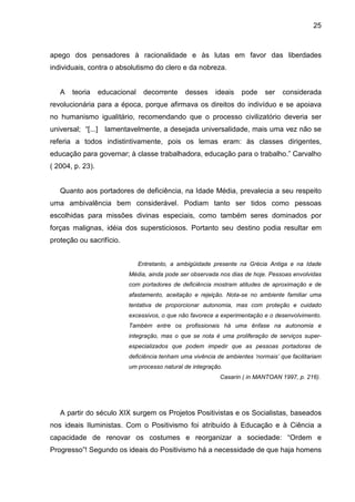 25



apego dos pensadores à racionalidade e às lutas em favor das liberdades
individuais, contra o absolutismo do clero e da nobreza.


   A   teoria     educacional    decorrente    desses     ideais   pode     ser   considerada
revolucionária para a época, porque afirmava os direitos do indivíduo e se apoiava
no humanismo igualitário, recomendando que o processo civilizatório deveria ser
universal; “[...] lamentavelmente, a desejada universalidade, mais uma vez não se
referia a todos indistintivamente, pois os lemas eram: às classes dirigentes,
educação para governar; à classe trabalhadora, educação para o trabalho.” Carvalho
( 2004, p. 23).


   Quanto aos portadores de deficiência, na Idade Média, prevalecia a seu respeito
uma ambivalência bem considerável. Podiam tanto ser tidos como pessoas
escolhidas para missões divinas especiais, como também seres dominados por
forças malignas, idéia dos supersticiosos. Portanto seu destino podia resultar em
proteção ou sacrifício.


                                Entretanto, a ambigüidade presente na Grécia Antiga e na Idade
                          Média, ainda pode ser observada nos dias de hoje. Pessoas envolvidas
                          com portadores de deficiência mostram atitudes de aproximação e de
                          afastamento, aceitação e rejeição. Nota-se no ambiente familiar uma
                          tentativa de proporcionar autonomia, mas com proteção e cuidado
                          excessivos, o que não favorece a experimentação e o desenvolvimento.
                          Também entre os profissionais há uma ênfase na autonomia e
                          integração, mas o que se nota é uma proliferação de serviços super-
                          especializados que podem impedir que as pessoas portadoras de
                          deficiência tenham uma vivência de ambientes ‘normais’ que facilitariam
                          um processo natural de integração.
                                                           Casarin ( in MANTOAN 1997, p. 216).




   A partir do século XIX surgem os Projetos Positivistas e os Socialistas, baseados
nos ideais Iluministas. Com o Positivismo foi atribuído à Educação e à Ciência a
capacidade de renovar os costumes e reorganizar a sociedade: “Ordem e
Progresso”! Segundo os ideais do Positivismo há a necessidade de que haja homens
 