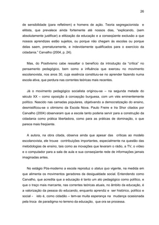 26



de sensibilidade (para refletirem) e homens de ação. Teoria segregacionista       e
elitista, que prevalece ainda fortemente até nossos dias, “explicando, (sem
absolutamente justificar) a elitização da educação e a conseqüente exclusão a que
nossos aprendizes estão sujeitos, ou porque não chegam às escolas ou porque
delas saem, prematuramente, e indevidamente qualificados para o exercício da
cidadania.” Carvalho (2004, p. 24).


   Mas, do Positivismo cabe ressaltar o benefício da introdução da “crítica” no
pensamento pedagógico, bem como a influência que exerceu no movimento
escolanovista, nos anos 30, cuja essência constituiu-se no aprender fazendo numa
escola ativa, que perdura nas correntes teóricas mais recentes.


   Já o movimento pedagógico socialista originou-se – na segunda metade do
século XX – como oposição à concepção burguesa, com um viés eminentemente
político. Nascido nas camadas populares, objetivando a democratização do ensino,
desmistificou-se o otimismo da Escola Nova. Paulo Freire e Ira Shor citados por
Carvalho (2004) observaram que a escola tanto poderia servir para a construção da
cidadania como prática libertadora, como para as práticas de dominação, o que
parece mais freqüente.


   A autora, na obra citada, observa ainda que apesar das         críticas ao modelo
escolanovista, ele trouxe contribuições importantes, especialmente na questão das
metodologias de ensino, tais como as inovações que levaram o rádio, a TV, o vídeo
e o computador para a sala de aula e sua conseqüente rede de informações jamais
imaginadas antes.


   No estágio Pós-moderno a escola reproduz o status quo vigente, na medida em
que alimenta os movimentos geradores da desigualdade social. Entendendo como
Carvalho, que acredita que a educação é tanto um ato pedagógico como político, e
que o traço mais marcante, nas correntes teóricas atuais, no âmbito da educação, é
a valorização da pessoa do educando, enquanto aprendiz e ser histórico, político e
social -   isto é, como cidadão – tem-se muita esperança na mudança ocasionada
pela troca de paradigma no terreno da educação, que ora se processa.
 