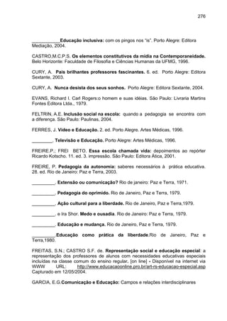276




___________Educação inclusiva: com os pingos nos “is”. Porto Alegre: Editora
Mediação, 2004.

CASTRO,M.C.P.S. Os elementos constitutivos da mídia na Contemporaneidade.
Belo Horizonte: Faculdade de Filosofia e Ciências Humanas da UFMG, 1996.

CURY, A. Pais brilhantes professores fascinantes. 6. ed. Porto Alegre: Editora
Sextante, 2003.

CURY, A. Nunca desista dos seus sonhos. Porto Alegre: Editora Sextante, 2004.

EVANS, Richard I. Carl Rogers:o homem e suas idéias. São Paulo: Livraria Martins
Fontes Editora Ltda., 1979.

FELTRIN, A.E. Inclusão social na escola: quando a pedagogia se encontra com
a diferença. São Paulo: Paulinas, 2004.

FERRES, J. Vídeo e Educação. 2. ed. Porto Alegre. Artes Médicas, 1996.

________. Televisão e Educação. Porto Alegre: Artes Médicas, 1996.

FREIRE.P.; FREI BETO. Essa escola chamada vida: depoimentos ao repórter
Ricardo Kotscho. 11. ed. 3. impressão. São Paulo: Editora Ática, 2001.

FREIRE, P. Pedagogia da autonomia: saberes necessários à prática educativa.
28. ed. Rio de Janeiro: Paz e Terra, 2003.

_________. Extensão ou comunicação? Rio de janeiro: Paz e Terra, 1971.

_________. Pedagogia do oprimido. Rio de Janeiro, Paz e Terra, 1979.

_________. Ação cultural para a liberdade. Rio de Janeiro, Paz e Terra,1979.

_________. e Ira Shor. Medo e ousadia. Rio de Janeiro: Paz e Terra, 1979.

_________. Educação e mudança. Rio de Janeiro, Paz e Terra, 1979.

_________.Educação como prática da liberdade.Rio de Janeiro, Paz e
Terra,1980.

FREITAS, S.N.; CASTRO S.F. de. Representação social e educação especial: a
representação dos professores de alunos com necessidades educativas especiais
incluídas na classe comum do ensino regular. [on line] - Disponível na internet via
WWW         URL:     http://www.educacaoonline.pro.br/art-rs-educacao-especial.asp
Capturado em 12/05/2004.

GARCIA, E.G.Comunicação e Educação: Campos e relações interdisciplinares
 