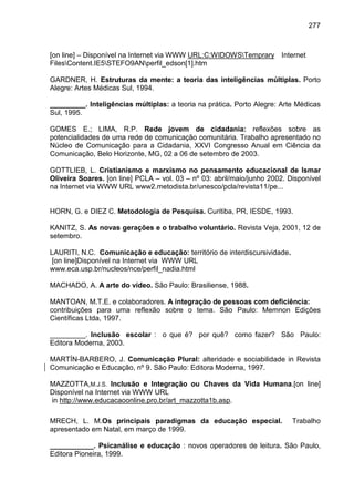 277



[on line] – Disponível na Internet via WWW URL:C:WIDOWSTemprary Internet
FilesContent.IE5STEFO9ANperfil_edson[1].htm

GARDNER, H. Estruturas da mente: a teoria das inteligências múltiplas. Porto
Alegre: Artes Médicas Sul, 1994.

_________. Inteligências múltiplas: a teoria na prática. Porto Alegre: Arte Médicas
Sul, 1995.

GOMES E.; LIMA, R.P. Rede jovem de cidadania: reflexões sobre as
potencialidades de uma rede de comunicação comunitária. Trabalho apresentado no
Núcleo de Comunicação para a Cidadania, XXVI Congresso Anual em Ciência da
Comunicação, Belo Horizonte, MG, 02 a 06 de setembro de 2003.

GOTTLIEB, L. Cristianismo e marxismo no pensamento educacional de Ismar
Oliveira Soares. [on line] PCLA – vol. 03 – nº 03: abril/maio/junho 2002. Disponível
na Internet via WWW URL www2.metodista.br/unesco/pcla/revista11/pe...


HORN, G. e DIEZ C. Metodologia de Pesquisa. Curitiba, PR, IESDE, 1993.

KANITZ, S. As novas gerações e o trabalho voluntário. Revista Veja, 2001, 12 de
setembro.

LAURITI, N.C. Comunicação e educação: território de interdiscursividade.
[on line]Disponível na Internet via WWW URL
www.eca.usp.br/nucleos/nce/perfil_nadia.html

MACHADO, A. A arte do vídeo. São Paulo: Brasiliense, 1988.

MANTOAN, M.T.E. e colaboradores. A integração de pessoas com deficiência:
contribuições para uma reflexão sobre o tema. São Paulo: Memnon Edições
Científicas Ltda, 1997.

_________. Inclusão escolar : o que é? por quê? como fazer? São Paulo:
Editora Moderna, 2003.

MARTÍN-BARBERO, J. Comunicação Plural: alteridade e sociabilidade in Revista
Comunicação e Educação, nº 9. São Paulo: Editora Moderna, 1997.

MAZZOTTA,M.J.S. Inclusão e Integração ou Chaves da Vida Humana.[on line]
Disponível na Internet via WWW URL
in http://www.educacaoonline.pro.br/art_mazzotta1b.asp.

MRECH, L. M.Os principais paradigmas da educação especial.                 Trabalho
apresentado em Natal, em março de 1999.

___________. Psicanálise e educação : novos operadores de leitura. São Paulo,
Editora Pioneira, 1999.
 