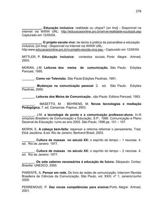 278




___________. Educação inclusiva: realidade ou utopia? (on line] - Disponível na
internet via WWW URL: http://educacaoonline.pro.br/art-ei-realidade-ouutopia.asp
Capturado em 12/05/04.

___________. O projeto escola viva: da teoria à prática da psicanálise e educação
inclusiva. [on line] - Disponível na Internet via WWW URL:
http:www.educacaoonline.pro.br/o-projeto-escola-viva.asp - Capturado em 12/05/04.

MITTLER, P. Educação inclusiva:        contextos sociais. Porto Alegre: Artmed,
2003.

MORAN, J.M. Leituras dos       meios   de   comunicação. São Paulo:       Edições
Pancast, 1995.

_______. Como ver Televisão. São Paulo:Edições Paulinas, 1991.

_______. Mudanças na comunicação pessoal. 2.           ed.   São Paulo:   Edições
Paulinas, 2000.

_______. Leituras dos Meios de Comunicação . são Paulo: Editora Pancast, 1993.

_______. MASETTO, M. : BEHRENS, M. Novas tecnologias e mediação
Pedagógica. 7. ed. Campinas: Papirus, 2003.

_______. J.M. a tecnologia de ponta e a comunicação professor-aluno. In:III
simpósio Brasileiro de Comunicação e Educação, S.P., 1996. Comunicação e Plano
Decenal de Educação: rumo ao ano 2003. São Paulo, 1996.pp. 101 – 107.

MORIN, E. A cabeça bem-feita: repensar a reforma reformar o pensamento. Trad.
Eloá Jacobina. 8.ed. Rio de Janeiro: Bertrand Brasil, 2003.

_______. Cultura de massas no século XX: o espírito do tempo – 1 neurose. 4.
ed. Rio de Janeiro: 1977.

_______. Cultura de massas no século XX: o espírito do tempo – 2 necrose. 4.
ed. Rio de Janeiro: 1977.

_______. Os sete saberes necessários à educação do futuro. Sãopaulo: Cortez;
Brasília: UNESCO, 2000.

PARENTE, A. Pensar em rede. Do livro às redes de comunicação. Intercom Revista
Brasileira de Ciências da Comunicação. São Paulo, vol. XXIII, nº 1, Janeiro/Junho
2000.

PERRENOUD, P. Dez novas competências para ensinar.Porto Alegre: Artmed,
2001.
 