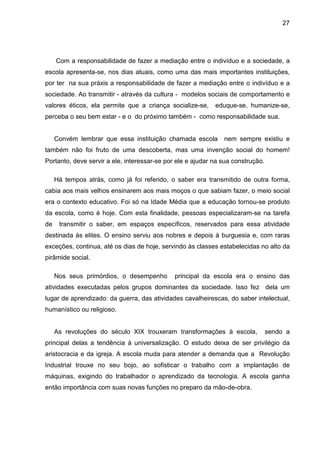 27




     Com a responsabilidade de fazer a mediação entre o indivíduo e a sociedade, a
escola apresenta-se, nos dias atuais, como uma das mais importantes instituições,
por ter na sua práxis a responsabilidade de fazer a mediação entre o indivíduo e a
sociedade. Ao transmitir - através da cultura - modelos sociais de comportamento e
valores éticos, ela permite que a criança socialize-se,     eduque-se, humanize-se,
perceba o seu bem estar - e o do próximo também - como responsabilidade sua.


     Convém lembrar que essa instituição chamada escola nem sempre existiu e
também não foi fruto de uma descoberta, mas uma invenção social do homem!
Portanto, deve servir a ele, interessar-se por ele e ajudar na sua construção.

     Há tempos atrás, como já foi referido, o saber era transmitido de outra forma,
cabia aos mais velhos ensinarem aos mais moços o que sabiam fazer, o meio social
era o contexto educativo. Foi só na Idade Média que a educação tornou-se produto
da escola, como é hoje. Com esta finalidade, pessoas especializaram-se na tarefa
de    transmitir o saber, em espaços específicos, reservados para essa atividade
destinada às elites. O ensino serviu aos nobres e depois à burguesia e, com raras
exceções, continua, até os dias de hoje, servindo às classes estabelecidas no alto da
pirâmide social.

     Nos seus primórdios, o desempenho        principal da escola era o ensino das
atividades executadas pelos grupos dominantes da sociedade. Isso fez dela um
lugar de aprendizado: da guerra, das atividades cavalheirescas, do saber intelectual,
humanístico ou religioso.


     As revoluções do século XIX trouxeram transformações à escola,              sendo a
principal delas a tendência à universalização. O estudo deixa de ser privilégio da
aristocracia e da igreja. A escola muda para atender a demanda que a Revolução
Industrial trouxe no seu bojo, ao sofisticar o trabalho com a implantação de
máquinas, exigindo do trabalhador o aprendizado da tecnologia. A escola ganha
então importância com suas novas funções no preparo da mão-de-obra.
 