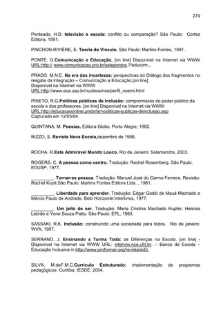 279



Penteado, H.D. televisão e escola: conflito ou comparação? São Paulo: Cortez
Editora, 1991.

PINCHON-RIVIÈRE, E. Teoria do Vínculo. São Paulo: Martins Fontes, 1991.

PONTE. G.Comunicação e Educação. [on line] Disponível na Internet via WWW
URL:http:// www.comunicacao.pro.br/setepontos.7/educom...

PRADO, M.N.E. Na era das incertezas: perspectivas do Diálogo dos fragmentos no
resgate da integração – Comunicação e Educação.[on line]
Disponível na Internet via WWW
URL:http://www.eca.usp.br/nucleos/nce/perfil_noemi.html

PRIETO, R.G.Políticas públicas de inclusão: compromissos do poder público da
escola e dos professores. [on line] Disponível na Internet via WWW
URL:http://educacaoonline.probr/art-politicas-publicas-deinclusao.asp
Capturado em 12/05/04.

QUINTANA, M. Poesias. Editora Globo, Porto Alegre, 1962.

RIZZO, S. Revista Nova Escola,dezembro de 1998.


ROCHA. R.Este Admirável Mundo Louco. Rio de Janeiro: Salamandra, 2003.

ROGERS, C. A pessoa como centro. Tradução: Rachel Rosemberg. São Paulo:
EDUSP, 1977.

_________. Tornar-se pessoa. Tradução: Manuel José do Carmo Ferreira. Revisão:
Rachel Kopit.São Paulo: Martins Fontes Editora Ltda. , 1961.

_________. Liberdade para aprender. Tradução: Edgar Godói de Mauá Machado e
Márcio Paulo de Andrade. Belo Horizonte:Interlivros, 1977.

_________. Um jeito de ser. Tradução: Maria Cristina Machado Kupfer, Heloísa
Lebrão e Yone Souza Patto. São Paulo: EPL, 1983.

SASSAKI, R.K. Inclusão: construindo uma sociedade para todos. Rio de janeiro:
WVA, 1997.

SERRANO, J. Ensinando a Turma Toda: as Diferenças na Escola. [on line] -
Disponível na Internet via WWW URL: intervox.nce.ufrj.br. – Banco de Escola –
Educação Inclusiva in http://www.proformar.org/revista/edi).


SILVA, M.deF.M.C.Currículo Estruturado:        implementação   de   programas
pedagógicos. Curitiba: IESDE, 2004.
 
