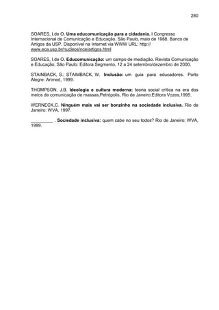 280



SOARES, I.de O. Uma educomunicação para a cidadania. I Congresso
Internacional de Comunicação e Educação. São Paulo, maio de 1988. Banco de
Artigos da USP. Disponível na Internet via WWW URL: http://
www.eca.usp.br/nucleos/nce/artigos.html

SOARES, I.de O. Educomunicação: um campo de mediação. Revista Comunicação
e Educação, São Paulo: Editora Segmento, 12 a 24 setembro/dezembro de 2000.

STAINBACK, S.; STAIMBACK, W. Inclusão: um guia para educadores. Porto
Alegre: Artmed, 1999.

THOMPSON, J.B. Ideologia e cultura moderna: teoria social crítica na era dos
meios de comunicação de massas.Petrópolis, Rio de Janeiro:Editora Vozes,1995.

WERNECK,C. Ninguém mais vai ser bonzinho na sociedade inclusiva. Rio de
Janeiro: WVA, 1997.

_________ . Sociedade inclusiva: quem cabe no seu todos? Rio de Janeiro: WVA,
1999.
 