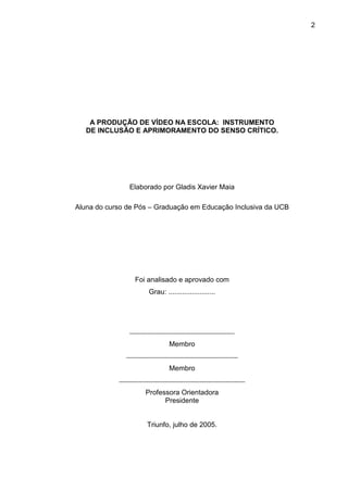 2




    A PRODUÇÃO DE VÍDEO NA ESCOLA: INSTRUMENTO
   DE INCLUSÃO E APRIMORAMENTO DO SENSO CRÍTICO.




                Elaborado por Gladis Xavier Maia

Aluna do curso de Pós – Graduação em Educação Inclusiva da UCB




                  Foi analisado e aprovado com
                        Grau: ........................




                ¨¨¨¨¨¨¨¨¨¨¨¨¨¨¨¨¨¨¨¨¨¨¨¨¨¨¨¨¨¨¨¨¨¨¨¨¨¨¨¨¨¨¨¨¨
                                 Membro

               ¨¨¨¨¨¨¨¨¨¨¨¨¨¨¨¨¨¨¨¨¨¨¨¨¨¨¨¨¨¨¨¨¨¨¨¨¨¨¨¨¨¨¨¨¨¨¨¨
                                 Membro

            ¨¨¨¨¨¨¨¨¨¨¨¨¨¨¨¨¨¨¨¨¨¨¨¨¨¨¨¨¨¨¨¨¨¨¨¨¨¨¨¨¨¨¨¨¨¨¨¨¨¨¨¨¨¨
                       Professora Orientadora
                                Presidente


                        Triunfo, julho de 2005.
 