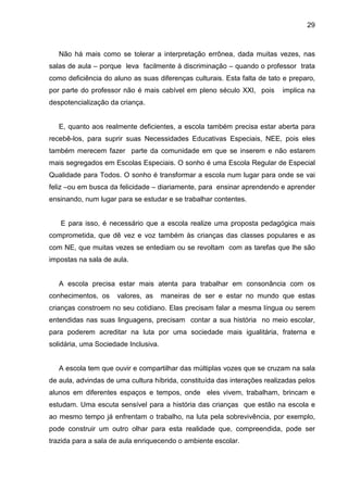 29



   Não há mais como se tolerar a interpretação errônea, dada muitas vezes, nas
salas de aula – porque leva facilmente à discriminação – quando o professor trata
como deficiência do aluno as suas diferenças culturais. Esta falta de tato e preparo,
por parte do professor não é mais cabível em pleno século XXI, pois       implica na
despotencialização da criança.


   E, quanto aos realmente deficientes, a escola também precisa estar aberta para
recebê-los, para suprir suas Necessidades Educativas Especiais, NEE, pois eles
também merecem fazer parte da comunidade em que se inserem e não estarem
mais segregados em Escolas Especiais. O sonho é uma Escola Regular de Especial
Qualidade para Todos. O sonho é transformar a escola num lugar para onde se vai
feliz –ou em busca da felicidade – diariamente, para ensinar aprendendo e aprender
ensinando, num lugar para se estudar e se trabalhar contentes.


   E para isso, é necessário que a escola realize uma proposta pedagógica mais
comprometida, que dê vez e voz também às crianças das classes populares e as
com NE, que muitas vezes se entediam ou se revoltam com as tarefas que lhe são
impostas na sala de aula.


   A escola precisa estar mais atenta para trabalhar em consonância com os
conhecimentos, os    valores, as      maneiras de ser e estar no mundo que estas
crianças constroem no seu cotidiano. Elas precisam falar a mesma língua ou serem
entendidas nas suas linguagens, precisam contar a sua história no meio escolar,
para poderem acreditar na luta por uma sociedade mais igualitária, fraterna e
solidária, uma Sociedade Inclusiva.


   A escola tem que ouvir e compartilhar das múltiplas vozes que se cruzam na sala
de aula, advindas de uma cultura híbrida, constituída das interações realizadas pelos
alunos em diferentes espaços e tempos, onde eles vivem, trabalham, brincam e
estudam. Uma escuta sensível para a história das crianças que estão na escola e
ao mesmo tempo já enfrentam o trabalho, na luta pela sobrevivência, por exemplo,
pode construir um outro olhar para esta realidade que, compreendida, pode ser
trazida para a sala de aula enriquecendo o ambiente escolar.
 