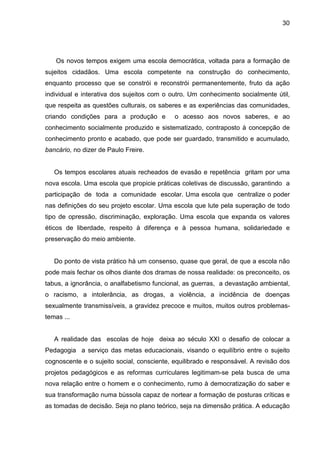 30




   Os novos tempos exigem uma escola democrática, voltada para a formação de
sujeitos cidadãos. Uma escola competente na construção do conhecimento,
enquanto processo que se constrói e reconstrói permanentemente, fruto da ação
individual e interativa dos sujeitos com o outro. Um conhecimento socialmente útil,
que respeita as questões culturais, os saberes e as experiências das comunidades,
criando condições para a produção e         o acesso aos novos saberes, e ao
conhecimento socialmente produzido e sistematizado, contraposto à concepção de
conhecimento pronto e acabado, que pode ser guardado, transmitido e acumulado,
bancário, no dizer de Paulo Freire.


   Os tempos escolares atuais recheados de evasão e repetência gritam por uma
nova escola. Uma escola que propicie práticas coletivas de discussão, garantindo a
participação de toda a comunidade escolar. Uma escola que centralize o poder
nas definições do seu projeto escolar. Uma escola que lute pela superação de todo
tipo de opressão, discriminação, exploração. Uma escola que expanda os valores
éticos de liberdade, respeito à diferença e à pessoa humana, solidariedade e
preservação do meio ambiente.


   Do ponto de vista prático há um consenso, quase que geral, de que a escola não
pode mais fechar os olhos diante dos dramas de nossa realidade: os preconceito, os
tabus, a ignorância, o analfabetismo funcional, as guerras, a devastação ambiental,
o racismo, a intolerância, as drogas, a violência, a incidência de doenças
sexualmente transmissíveis, a gravidez precoce e muitos, muitos outros problemas-
temas ...


   A realidade das escolas de hoje deixa ao século XXI o desafio de colocar a
Pedagogia a serviço das metas educacionais, visando o equilíbrio entre o sujeito
cognoscente e o sujeito social, consciente, equilibrado e responsável. A revisão dos
projetos pedagógicos e as reformas curriculares legitimam-se pela busca de uma
nova relação entre o homem e o conhecimento, rumo à democratização do saber e
sua transformação numa bússola capaz de nortear a formação de posturas críticas e
as tomadas de decisão. Seja no plano teórico, seja na dimensão prática. A educação
 