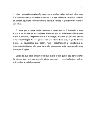 31



do futuro clama pela aproximação entre o ser e o saber, pelo rompimento dos muros
que separam a escola do mundo. O desafio que hoje se coloca, ultrapassa a esfera
da simples aquisição de conhecimento para dar sentido e aplicabilidade ao que é
aprendido.


  E, para que a escola esteja cumprindo o papel que lhe é destinado, a cada
época, é necessário que ela própria se constitua em um espaço permanentemente
aberto à formação, a especialização e a atualização dos seus educadores, visando
a maior qualificação da ação pedagógica. Considerando-se isso, do ponto de vista
teórico, os educadores não podem mais          desconsiderar a contribuição de
importantes teorias que dão conta da função do ambiente social no desenvolvimento
e na aprendizagem.


  Espera-se, que todos reflitam sobre: que escola é essa que se está apresentando
às crianças que - em sua essência ativas e curiosas -   quando chegam à sala de
aula perdem a vontade aprender ?
 