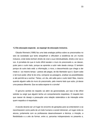 33




1.2 Da educação especial, ao espargir da educação inclusiva.

   Cláudia Werneck (1999) faz uma bela analogia política sobre os preconceitos no
seio da sociedade que tanto atrapalham e dificultam a existência de um mundo
inclusivo, onde todos tenham direito de viver a sua individualidade, direito a ter vez e
voz. A jornalista diz que é muito difícil escalar o muro do preconceito e, ao descer,
pular para o outro lado, porque se aprende a subir nele desde criança. E também
porque do outro lado está: a informação, o novo, o desconhecido que chega a dar
medo e - ao mesmo tempo - parece até piegas, de tão libertador que é. Quem sobe
o tal muro pode: olhar lá de cima, comparar as paisagens, analisar as possibilidades
e até permitir-se a sonhar. Talvez, um dia, até salte para o outro lado! Mas, mesmo
quando alguém salta do muro do preconceito, pelo mesmo lado que subiu, já desce
uma pessoa diferente. Que se saiba esperar é o convite!


   O genuíno sentido do respeito vai além da generosidade, por isso é tão difícil
solicitar ou exigir que alguém tenha um comportamento respeitoso. O respeito tem
que nascer do desejo e pressupõe uma relação sistemática e de interação entre
quem respeita e é respeitado.


   A escola deveria ser um lugar do encontro de gerações para se entenderem e se
reconhecerem como parte de um todo humano e social indivisível, um lugar onde os
alunos, juntamente com os professores desenvolvessem a técnica, a intuição, a
flexibilidade e a arte de formar, entre si, parcerias indispensáveis no presente e,
 