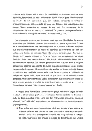 34



quiçá se entendessem até o futuro. As dificuldades, as limitações reais de cada
estudante, temporárias ou não - funcionariam como estímulo para o enfrentamento
do desafio da vida comunitária que, com certeza, transcende os limites do
ensinamento que as salas de aula, ao longo dos tempos, tem proporcionado aos
alunos. "Como convencer as pessoas de que elas têm necessidade de ter
necessidade de lutar por um mundo inclusivo? Tal proposta pressupõe enfrentar a
mais solitária das revoluções: a humana." Werneck (1999, p. 226)


   As sociedades preferem ser lembradas mais por suas identidades do que por
suas diferenças. Quando a diferença é uma deficiência, isso se agrava mais. É como
se a humanidade tivesse um irrefutável padrão de qualidade. A história comprova
que pessoas muito diferentes da média - na aparência ou no modo de ser - têm sido
vistas como deslizes da natureza. Quem não lembra, por exemplo, do Carnaval do
Rio de 1997, quando a Unidos do Porto da Pedra - cujo samba-enredo, de Mauro
Quintana, tinha como tema a loucura? Na ocasião, o carnavalesco levou para o
sambódromo os usuários dos serviços psiquiátricos dos hospitais Pinel e Jurujuba,
porque ficou sabendo que o sonho de muitas pessoas consideradas loucas era sair
numa escola de samba... O carnavalesco não vacilou em tornar o desejo daquela
comunidade em realidade, encontrando uma forma prazerosa e inteligente de
romper com alguns mitos, especialmente o de que os loucos são necessariamente
perigosos. Muitos participantes da Escola confessaram que nunca haviam estado tão
perto dessas pessoas e muitos se encantaram com o samba no pé e com a
harmonia que a maioria deles demonstrou durante o desfile.


   A relação entre normalidade x anormalidade prega verdadeiras peças nos mais
incrédulos. Oliver Sacks, professor, neurologista, famoso contador de histórias e
autor de bem-sucedidos livros, entre eles Um Antropólogo em Marte, citado por
Werneck (1997, p.78 – 80), narra alguns casos interessantes que demonstram essas
(in)congruências .
       Num deles, um pintor expressionista abstrato, famoso e que sofrera um
       acidente onde perdera a visão das cores, passando a só enxergar em preto,
       branco e cinza, vivia desesperado, temendo não recuperar mais a perfeição
       da visão. Guardava a sete chaves o segredo da deficiência,até que um dia,
 