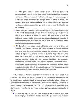 35



          ao voltar para casa, de carro, assiste a um pôr-do-sol, que o fez
          conscientizar-se de que estava vivendo uma experiência inédita, para outro
          ser humano. Mais tarde, quando lhe foi oferecida a possibilidade de recuperar
          a visão das cores, através de uma cirurgia, negou-se a fazê-Ia. Iniciou, em
          paralelo, uma nova fase de seu trabalho e a mídia continuou sem saber da
          verdadeira razão por que o pintor que tanto amara as cores decidiu aboli-Ias
          de suas telas.
           Sacks relata que no século XVIII, na região costeira de Massachussets, nos
          EUA, a cada bebê nascido um era deficiente auditivo, o que levou toda a
          população a aprender a língua dos sinais. Nos dias atuais, quando os
          habitantes dessa região referem-se aos seus antepassados, ninguém é
          lembrado como surdo, mas como avô, pai ou outro tipo de parentesco, como
          um intelectual ou outra característica.
           No Canadá um em cada quatro habitantes nasce com a síndrome de
          Tourette, uma alteração genética que causa distúrbios de comportamento e
          cria uma série de constrangimentos sociais. Os portadores da síndrome
          sofrem de tiques convulsivos e mímicas involuntárias freqüentes. Enquanto
          em outras comunidades, adultos, nessas condições, são internados como
          doentes mentais, Sacks diz que naquela localidade há escritores,
          matemáticos, músicos, atores, disc-jóqueis, operários, assistentes sociais,
          mecânicos e atletas tourétticos. E, pasmem, até cirurgiões. No livro citado
          descreve inclusive a rotina de um que acompanhou por diversos dias, quando
          esteve estudando o caso, o médico americano Carl Bennett.


   As deficiências, os distúrbios e as doenças limitantes, com todas as suas formas
e marcas, parecem ser tão antigas quanto a própria humanidade. Alguns exemplos
de discriminação institucionalizada divulgados pela publicação Idéias Práticas em
Apoio ao Dia Internacional da Pessoa com Deficiência, do Dísability Awareness ín
Actíon , citados por Werneck (1977. pp. 184 - 187) dão conta da barbárie vivida em -
não somente naquela, mas em várias épocas - por essa população, descritas a
seguir:
          No dia 20 de maio de 1993, em San Salvador, a polícia disparou seus rifles
          sobre um grupo de cinco mil pessoas deficientes que faziam uma passeata
 