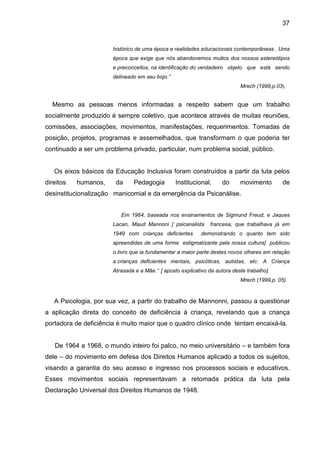 37


                       histórico de uma época e realidades educacionais contemporâneas . Uma
                       época que exige que nós abandonemos muitos dos nossos estereótipos
                       e preconceitos, na identificação do verdadeiro objeto que está sendo
                       delineado em seu bojo.”
                                                                            Mrech (1999,p.03).


  Mesmo as pessoas menos informadas a respeito sabem que um trabalho
socialmente produzido é sempre coletivo, que acontece através de muitas reuniões,
comissões, associações, movimentos, manifestações, requerimentos. Tomadas de
posição, projetos, programas e assemelhados, que transformam o que poderia ter
continuado a ser um problema privado, particular, num problema social, público.


   Os eixos básicos da Educação Inclusiva foram construídos a partir da luta pelos
direitos   humanos,     da     Pedagogia         Institucional,      do     movimento        de
desinstitucionalização manicomial e da emergência da Psicanálise.


                          Em 1964, baseada nos ensinamentos de Sigmund Freud, e Jaques
                       Lacan, Maud Mannoni [ psicanalista       francesa, que trabalhava já em
                       1949 com crianças deficientes        demonstrando o quanto tem sido
                       apreendidas de uma forma estigmatizante pela nossa cultura] publicou
                       o livro que ia fundamentar a maior parte destes novos olhares em relação
                       a crianças deficientes mentais, psicóticas, autistas, etc: A Criança
                       Atrasada e a Mãe.” [ aposto explicativo da autora deste trabalho].
                                                                            Mrech (1999,p. 05).



   A Psicologia, por sua vez, a partir do trabalho de Mannonni, passou a questionar
a aplicação direta do conceito de deficiência à criança, revelando que a criança
portadora de deficiência é muito maior que o quadro clínico onde tentam encaixá-la.


   De 1964 a 1968, o mundo inteiro foi palco, no meio universitário – e também fora
dele – do movimento em defesa dos Direitos Humanos aplicado a todos os sujeitos,
visando a garantia do seu acesso e ingresso nos processos sociais e educativos.
Esses movimentos sociais representavam a retomada prática da luta pela
Declaração Universal dos Direitos Humanos de 1948.
 