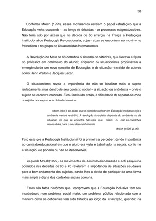 38



   Conforme Mrech (1999), esses movimentos revelam o papel estratégico que a
Educação vinha ocupando - ao longo de décadas - de processos estigmatizadores.
Não teria sido por acaso que na década de 60 emergiu na França a Pedagogia
Institucional ou Pedagogia Revolucionária, cujas raízes se encontram no movimento
freinetiano e no grupo de Situacionistas Internacionais.


   A Revolução de Maio de 68 derrubou o sistema de cátedras, que elevava a figura
do professor em detrimento do alunos; enquanto os situacionistas propiciavam a
emergência de um novo conceito de Educação: o de situação, extraído de autores
como Henri Wallon e Jacques Lacan.


   O situacionismo revela a importância de não se localizar mais o sujeito
isoladamente, mas dentro de seu contexto social – a situação ou ambiência – onde o
sujeito se encontra colocado. Ficou instituído então, a dificuldade de separar-se onde
o sujeito começa e o ambiente termina.


                     Assim, não é ao acaso que o conceito nuclear em Educação Inclusiva seja o
                  ambiente menos restritivo. A evolução do sujeito depende do ambiente ou da
                  situação em que se encontra. São eles que      criam   ou não as condições
                  necessárias para o seu desenvolvimento.
                                                                         Mrech (1999, p. 06).



Fato este que a Pedagogia Institucional foi a primeira a perceber, dando importância
ao contexto educacional em que o aluno era visto e trabalhado na escola, conforme
a situação, ele poderia ou não se desenvolver.


   Segundo Mrech(1999), os movimentos de desinstitucionalização e anti-psiquiatria
ocorridos nas décadas de 60 e 70 revelaram a importância de situações saudáveis
para o bom andamento dos sujeitos, dando-lhes o direito de participar de uma forma
mais ampla e digna dos contextos sociais comuns.


   Estes são fatos históricos que comprovam que a Educação Inclusiva tem seu
incubadouro num problema social maior, um problema público relacionado com a
maneira como os deficientes tem sido tratados ao longo da civilização, quando: na
 