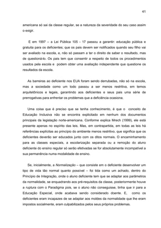 41



americana só sai da classe regular, se a natureza da severidade do seu caso assim
o exigir.


    E em 1997 – a Lei Pública 105 - 17 passou a garantir: educação pública e
gratuita para os deficientes; que os pais devem ser notificados quando seu filho vai
ser avaliado na escola, e, não só passam a ter o direito de saber o resultado, mas
de questioná-lo. Os pais tem que consentir a respeito de todos os procedimentos
usados pela escola e podem obter uma avaliação independente que questione os
resultados da escola.


   As barreiras ao deficiente nos EUA foram sendo derrubadas, não só na escola,
mas a sociedade como um todo passou a ser menos restritiva, em temos
arquitetônicos e legais, garantindo aos deficientes e seus pais uma série de
prerrogativas para enfrentar os problemas que a deficiência ocasiona.


   Uma coisa que é preciso que se tenha conhecimento, é que o            conceito de
Educação Inclusiva não se encontra explicitado em nenhum dos documentos
principais da legislação norte-americana. Conforme explica Mrech (1999), ele está
presente apenas no espírito das leis. Mas, em contrapartida, em todas as leis há
referências explícitas ao princípio do ambiente menos restritivo, que significa que os
deficientes deverão ser educados junto com os ditos normais. O encaminhamento
para as classes especiais, a escolarização separada ou a remoção do aluno
deficiente do ensino regular só serão efetivadas se for absolutamente incompatível a
sua permanência numa modalidade de ensino.


   Se, inicialmente, a Normalização – que consiste em o deficiente desenvolver um
tipo de vida tão normal quanto possível – foi tida como um achado, dentro do
Princípio de Integração, onde o aluno deficiente tem que se adaptar aos parâmetros
da normalidade, se enquadrando aos pré-requisitos da classe, posteriormente houve
a ruptura com o Paradigma pois, se o aluno não conseguisse, tinha que ir para a
Educação Especial, onde acabava sendo considerado doente. E,                como os
deficientes eram incapazes de se adaptar aos moldes da normalidade que lhe eram
impostos socialmente, eram culpabilizados pelos seus próprios problemas.
 