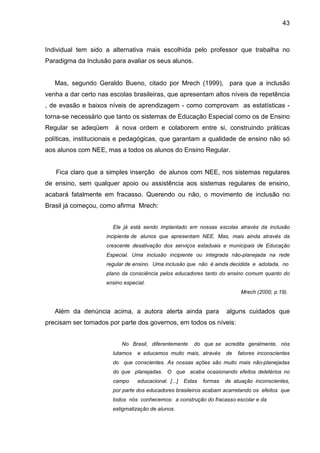 43



Individual tem sido a alternativa mais escolhida pelo professor que trabalha no
Paradigma da Inclusão para avaliar os seus alunos.


   Mas, segundo Geraldo Bueno, citado por Mrech (1999), para que a inclusão
venha a dar certo nas escolas brasileiras, que apresentam altos níveis de repetência
, de evasão e baixos níveis de aprendizagem - como comprovam as estatísticas -
torna-se necessário que tanto os sistemas de Educação Especial como os de Ensino
Regular se adeqüem      à nova ordem e colaborem entre si, construindo práticas
políticas, institucionais e pedagógicas, que garantam a qualidade de ensino não só
aos alunos com NEE, mas a todos os alunos do Ensino Regular.


   Fica claro que a simples inserção de alunos com NEE, nos sistemas regulares
de ensino, sem qualquer apoio ou assistência aos sistemas regulares de ensino,
acabará fatalmente em fracasso. Querendo ou não, o movimento de inclusão no
Brasil já começou, como afirma Mrech:


                       Ele já está sendo implantado em nossas escolas através da inclusão
                     incipiente de alunos que apresentam NEE. Mas, mais ainda através da
                     crescente desativação dos serviços estaduais e municipais de Educação
                     Especial. Uma inclusão incipiente ou integrada não-planejada na rede
                     regular de ensino. Uma inclusão que não é ainda decidida e adotada, no
                     plano da consciência pelos educadores tanto do ensino comum quanto do
                     ensino especial.
                                                                             Mrech (2000, p.19).


   Além da denúncia acima, a autora alerta ainda para                  alguns cuidados que
precisam ser tomados por parte dos governos, em todos os níveis:


                           No Brasil, diferentemente     do que se acredita geralmente, nós
                       lutamos   e educamos muito mais, através        de   fatores inconscientes
                       do que conscientes. As nossas ações são muito mais não-planejadas
                       do que planejadas. O que acaba ocasionando efeitos deletérios no
                       campo     educacional. [...]   Estas   formas   de atuação inconscientes,
                       por parte dos educadores brasileiros acabam acarretando os efeitos que
                       todos nós conhecemos: a construção do fracasso escolar e da
                       estigmatização de alunos.
 