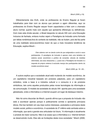 44


                                                                            Mrech (2000, p.19).


   Diferentemente dos EUA, onde os professores do Ensino Regular já foram
trabalhados para lidar com os alunos que pensam e agem diferentes; aqui os
professores do Ensino Regular sequer foram capacitados a lidar com o chamado
aluno normal, quanto mais com aquele que apresenta diferenças ou deficiências.
Com mais esta dívida secular, o Brasil desponta no século XXI com uma Educação
Inclusiva de fachada, embora muitos vejam o Paradigma da Inclusão como formado
por idéias românticas,fora do contexto da realidade, não se iludam, pois ela faz parte
de uma realidade sócio-econômica maior do que a mais inovadora tendência da
Educação, explica Mrech :


                            Este sistema vem se dando conta de que estigmatiza e exclui a seus
                     participantes. O paradigma da Inclusão é apenas mais uma tentativa do
                     sistema social, econômico e político de consertar, através de medidas
                     reformistas, aos seus desacertos. [...] para nós o Paradigma da Inclusão é a
                     resposta do próprio sistema à exclusão maciça dos participantes dentro do
                     modelo econômico atual.
                                                                     Mrech (2000, pp. 19 - 20)   .


   A autora explica que a sociedade atual está mudando de modelo econômico, de
um capitalismo industrial baseado em produtos palpáveis, para um capitalismo
simbólico, onde a base é a indústria cultural e o consumo é o de produtos
simbólicos, tais como aqueles produzidos pelas novas tecnologias da informação e
da comunicação. O modelo da sociedade do século XXI aponta para uma sociedade
globalizada, onde a informática e a Internet ocupam um lugar de destaque máximo.


   Não há como discordar de Mrech, quando afirma que a proposta da Inclusão não
está a acontecer apenas porque é politicamente correta e apresenta princípios
éticos. Ela traz também em seu bojo outros interesses, postulados e princípios deste
modelo social, político e econômico. A sociedade do 3º milênio está centrada sobre a
informação, que será o grande eixo articulador do futuro, “A informação é atualmente
o produto de maior consumo. Não é ao acaso que a informática e a Internet tenham
se desenvolvido muito. Elas são as fundações desta nova sociedade.” Mrech (2000,
 