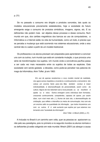 45



p. 21)


   Se no passado o consumo era dirigido a produtos concretos, tais quais os
modelos educacionais previamente estabelecidos, hoje a sociedade do futuro
emergente exige o consumo de produtos simbólicos, imagens, signos, etc. E os
deficientes não podem mais ser alijados desse processo e desse consumo. Num
mundo em que, dos cartões magnéticos dos bancos ao uso de computadores, a
Informática e a Internet estão na vida da humanidade, como um todo, é preciso que
se perceba a mudança que está ocorrendo nos sistemas educacionais, onde o eixo
central não é o saber a partir de um modelo tradicional.


   Os professores e os alunos precisam ser preparados para aprenderem a conviver
uns com os outros, num mundo que está em constante mutação, o que provoca uma
série de transformações nos sujeitos. Um mundo onde a convivência pacífica passa
a ser cada vez mais necessária entre os sujeitos de todas as espécies. Esta
sociedade vem sendo gestada a décadas, como pode-se perceber nas palavras do
mago da Informática, Alvin Tofler, já em 1983:


                       Em vez de apenas recebermos o novo modelo mental da realidade,
                     nós agora somos impelidos a inventá-lo e continuamente a reinventá-lo. Isto
                     coloca um enorme fardo para nós. Mas           também      conduz á maior
                     individualidade, à desmassificação da personalidade, assim como            da
                     cultura. Alguns de nós rebentam sob a nova pressão ou      se   recolhem       à
                     apatia   ou   à   raiva.   Outros emergem como indivíduos bem formados,
                     crescendo continuamente, competentes, capazes de operar, por assim
                     dizer, num nível mais alto. [...] Acima de tudo isto, a desmassificação da
                     civilização, que reflete e intensifica os meios de comunicação, traz com ela
                     um enorme salto na quantidade de informação, que todos trocaremos uns
                     com os outros. E é este aumento que explica por que estamos nos
                     tornando uma “sociedade da informação”.
                                                             Alvin Tofler in Mrech (2000, p. 21).



   A Inclusão no Brasil é um caminho sem volta, quer as pessoas se apaixonem ou
não pelo seu paradigma, pois no primeiro e no segundo mundos os alunos normais e
os deficientes já estão coligando em rede mundial. Mrech (2001) ao abraçar a causa
 