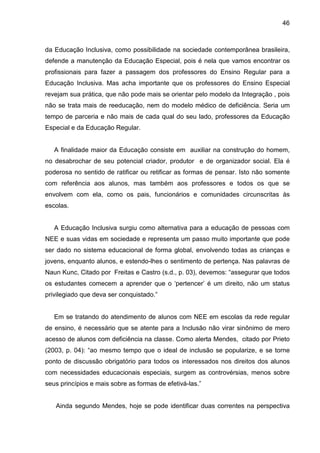 46



da Educação Inclusiva, como possibilidade na sociedade contemporânea brasileira,
defende a manutenção da Educação Especial, pois é nela que vamos encontrar os
profissionais para fazer a passagem dos professores do Ensino Regular para a
Educação Inclusiva. Mas acha importante que os professores do Ensino Especial
revejam sua prática, que não pode mais se orientar pelo modelo da Integração , pois
não se trata mais de reeducação, nem do modelo médico de deficiência. Seria um
tempo de parceria e não mais de cada qual do seu lado, professores da Educação
Especial e da Educação Regular.


   A finalidade maior da Educação consiste em auxiliar na construção do homem,
no desabrochar de seu potencial criador, produtor e de organizador social. Ela é
poderosa no sentido de ratificar ou retificar as formas de pensar. Isto não somente
com referência aos alunos, mas também aos professores e todos os que se
envolvem com ela, como os pais, funcionários e comunidades circunscritas às
escolas.


   A Educação Inclusiva surgiu como alternativa para a educação de pessoas com
NEE e suas vidas em sociedade e representa um passo muito importante que pode
ser dado no sistema educacional de forma global, envolvendo todas as crianças e
jovens, enquanto alunos, e estendo-lhes o sentimento de pertença. Nas palavras de
Naun Kunc, Citado por Freitas e Castro (s.d., p. 03), devemos: “assegurar que todos
os estudantes comecem a aprender que o ‘pertencer’ é um direito, não um status
privilegiado que deva ser conquistado.”


   Em se tratando do atendimento de alunos com NEE em escolas da rede regular
de ensino, é necessário que se atente para a Inclusão não virar sinônimo de mero
acesso de alunos com deficiência na classe. Como alerta Mendes, citado por Prieto
(2003, p. 04): “ao mesmo tempo que o ideal de inclusão se popularize, e se torne
ponto de discussão obrigatório para todos os interessados nos direitos dos alunos
com necessidades educacionais especiais, surgem as controvérsias, menos sobre
seus princípios e mais sobre as formas de efetivá-las.”


   Ainda segundo Mendes, hoje se pode identificar duas correntes na perspectiva
 