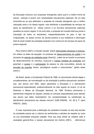 47



da Educação Inclusiva com propostas divergentes sobre qual é a melhor forma de
educar crianças e jovens com necessidades educacionais especiais. De um lado
encontram-se os que defendem a proposta de inclusão advogando que a melhor
colocação seria a na classe regular, mas admitindo a possibilidade de serviços de
apoio ao atendimento na      classe comum e os recursos educacionais especiais
paralelos ao ensino regular. E de outro lado, a proposta de inclusão total que prevê a
colocação de todos os estudantes, independentemente do grau e tipo de
incapacidade, na classe comum da escola próxima à sua residência e eliminação
total do atual modelo de prestação baseado num continuum de serviços de apoio de
ensino especial.


   Para Aranha (2001) a inclusão escolar “prevê intervenções decisivas e incisivas,
em ambos os lados da equação: no processo de desenvolvimento do sujeito e no
processo de reajuste da realidade social. [Assim],[...] além de se investir no processo
de desenvolvimento do indivíduo, busca-se a criação imediata de condições que
garantam o acesso e a participação da pessoa na vida comunitária, através da
provisão de suportes físicos, psicológicos sociais e instrumentais.” (grifos desta
autora ).


   No Brasil, desde a Constituição Federal de 1988, os documentos oficiais legais e
complementares, de normatização ou de orientação à política educacional, prevêem
que, aos alunos com NEE, sejam garantidos a Educação e o atendimento
educacional especializado, preferencialmente na rede regular de ensino. A Lei de
Diretrizes e Bases da Educação Nacional, de 1996 “Embora priorizando o
atendimento integrado às classes, escolas ou serviços especializados para atender
aos alunos que deles necessitarem, em complementação ou substituição ao
atendimento educacional nas classes comuns” (LDB 9394/96, art. 58 § 1º, apud
PRIETO , 2003).


   O mais importante para a efetivação da verdadeira Inclusão no seio das escolas
da sociedade parece ser a vivência de sentimentos e atitudes de respeito ao outro
na sua diversidade enquanto cidadão. Para que esse direito se viabilize cabe à
sociedade garantir-lhes o acesso educacional diz Aranha (2001),           referindo-se
 