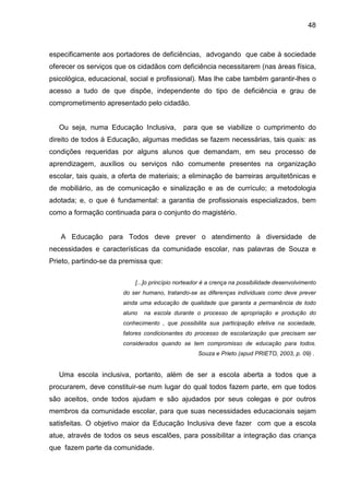 48



especificamente aos portadores de deficiências, advogando que cabe à sociedade
oferecer os serviços que os cidadãos com deficiência necessitarem (nas áreas física,
psicológica, educacional, social e profissional). Mas lhe cabe também garantir-lhes o
acesso a tudo de que dispõe, independente do tipo de deficiência e grau de
comprometimento apresentado pelo cidadão.


   Ou seja, numa Educação Inclusiva,         para que se viabilize o cumprimento do
direito de todos à Educação, algumas medidas se fazem necessárias, tais quais: as
condições requeridas por alguns alunos que demandam, em seu processo de
aprendizagem, auxílios ou serviços não comumente presentes na organização
escolar, tais quais, a oferta de materiais; a eliminação de barreiras arquitetônicas e
de mobiliário, as de comunicação e sinalização e as de currículo; a metodologia
adotada; e, o que é fundamental: a garantia de profissionais especializados, bem
como a formação continuada para o conjunto do magistério.


   A Educação para Todos deve prever o atendimento à diversidade de
necessidades e características da comunidade escolar, nas palavras de Souza e
Prieto, partindo-se da premissa que:

                           [...]o princípio norteador é a crença na possibilidade desenvolvimento
                       do ser humano, tratando-se as diferenças individuais como deve prever
                       ainda uma educação de qualidade que garanta a permanência de todo
                       aluno   na escola durante o processo de apropriação e produção do
                       conhecimento , que possibilita sua participação efetiva na sociedade,
                       fatores condicionantes do processo de escolarização que precisam ser
                       considerados quando se tem compromisso de educação para todos.
                                                   Souza e Prieto (apud PRIETO, 2003, p. 09) .


   Uma escola inclusiva, portanto, além de ser a escola aberta a todos que a
procurarem, deve constituir-se num lugar do qual todos fazem parte, em que todos
são aceitos, onde todos ajudam e são ajudados por seus colegas e por outros
membros da comunidade escolar, para que suas necessidades educacionais sejam
satisfeitas. O objetivo maior da Educação Inclusiva deve fazer com que a escola
atue, através de todos os seus escalões, para possibilitar a integração das criança
que fazem parte da comunidade.
 