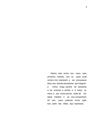 4




      Dedico este sonho aos            meus    pais,
primeiros mestres          com os      quais pude
contar e me ensinaram a           ser uma pessoa
ética, aos demais educadores que integram
a       minha    longa carreira       de estudante
e me ensinam a sonhar, e a todos                os
meus, e aos outros alunos, razão de             ser
deste    trabalho      e     ao meu companheiro
Cli    com      quem       pretendo   tornar   ação
boa parte das idéias aqui expressas.
 