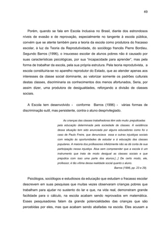 49




   Porém, quando se fala em Escola Inclusiva no Brasil, diante dos estrondosos
níveis de evasão e de reprovação, especialmente no tangente à escola pública,
convém que se atente também para a teoria da escola como produtora do fracasso
escolar, à luz da Teoria da Reprodutividade, do sociólogo francês Pierre Bordieu.
Segundo Barros (1996), o insucesso escolar de alunos pobres não é causado por
suas características psicológicas, por sua “incapacidade para aprender”, mas pela
forma de trabalhar da escola, pela sua própria estrutura. Pela teoria reprodutivista, a
escola constituiria-se no aparelho reprodutor do Estado, que ao atender apenas aos
interesses da classe social dominante, ao valorizar somente os padrões culturais
destas classes, discriminaria os conhecimentos dos menos afortunados, Seria, por
assim dizer, uma produtora de desigualdades, reforçando a divisão de classes
sociais.


   A Escola tem desenvolvido -         conforme       Barros (1996) -        várias formas de
discriminação sutil, mas persistente, contra o aluno desprivilegiado.

                            As crianças das classes trabalhadoras têm sido muito prejudicadas
                        pela educação determinada pela sociedade de classes. A existência
                        dessa situação tem sido anunciada por alguns educadores como foi o
                        caso de Paulo Freire, que denunciava essa e outras injustiças sociais
                        com relação às oportunidades de estudar e à educação das classes
                        populares. A maioria dos professores infelizmente não se dá conta de sua
                        participação nessa injustiça. Atua sem compreender que a escola é um
                        instrumento que trata de modo desigual as classes sociais e que
                        prejudica com isso uma parte dos alunos.[...] De certo modo, ele,
                        professor, é tão vítima dessa realidade social quanto o aluno.
                                                                       Barros (1996, pp. 23 e 29).



   Psicólogos, sociólogos e estudiosos da educação que estudam o fracasso escolar
descrevem em suas pesquisas que muitas vezes observaram crianças pobres que
trabalham para ajudar no sustento do lar e que, na vida real, demonstram grande
facilidade para o cálculo, na escola acabam sendo reprovados em matemática.
Esses pesquisadores falam da grande potencialidades das crianças que são
percebidas por eles, mas que acabam sendo abafadas na escola. Eles acusam a
 