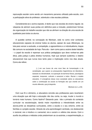 50



reprovação escolar como sendo um mecanismo perverso utilizado pela escola, com
a participação ativa do professor, sobretudo o das escolas públicas.


   Considerando-se o acima exposto, é tácito que nas escolas de ensino regular, às
vésperas de abrirem suas portas em definitivo para a inclusão, predominam formas
de organização do trabalho escolar que não se alinham na direção de uma escola de
qualidade para todos os alunos.


   A questão central, na concepção de Mantoan, está no como criar contextos
educacionais capazes de ensinar todos os alunos, apesar de suas diferenças, na
luta para vencer a exclusão, a competição, o egocentrismo e o individualismo, traços
tão comuns na sociedade de hoje. Para ela – bem como para a autora deste trabalho
- o papel da escola é repensar sua prática pedagógica que deve nortear-se pela
ética, pela justiça e pelos direitos humanos, tripé que sempre sustentou o ideário
educacional mas que nunca teve tanto peso e implicação como nos dias atuais.
Como ela refere:


                            [...] em sua busca de uma nova fase de humanização e de
                       socialização, que supere os pressupostos hegemônicos do liberalismo,
                       baseado na interatividade, na superação de barreiras físicas, psicológicas
                       espaciais, temporais, culturais e acessível a todos. Recriar o modelo
                       educativo. A emergência dessa nova sociedade alerta os educadores
                       sobre a contribuição da escola na formação dos que viverão em um
                       mundo diferente, que já desponta.
                                                                           Mantoan (s.d., p.04).



   Com sua fé e otimismo, a educadora convida aos professores para reverterem
uma situação que até hoje a educação não deu conta, ou seja, mudar o mundo e
torná-lo mais humano. Como fazê-lo? Deixando para trás o primado do conteúdo
curricular na escolarização, dando maior importância a interatividade entre os
alunos,entre as disciplinas curriculares, entre a escola e o seu entorno, entre as
famílias e o projeto escolar. Através de uma aprendizagem centrada, ora destacando
o racional, ora o intuitivo e o sensorial, ora o social e o afetivo dos alunos. Com o
auxílio de práticas e métodos onde predominam as co-autorias, a experimentação, a
 