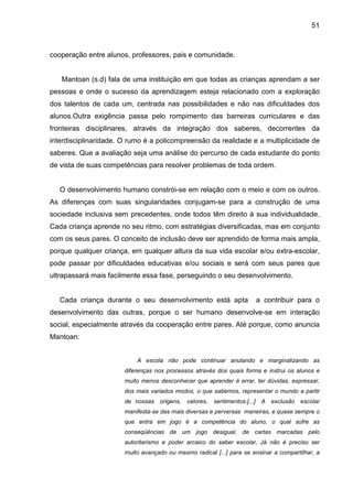 51



cooperação entre alunos, professores, pais e comunidade.


   Mantoan (s.d) fala de uma instituição em que todas as crianças aprendam a ser
pessoas e onde o sucesso da aprendizagem esteja relacionado com a exploração
dos talentos de cada um, centrada nas possibilidades e não nas dificuldades dos
alunos.Outra exigência passa pelo rompimento das barreiras curriculares e das
fronteiras disciplinares, através da integração dos saberes, decorrentes da
interdisciplinaridade. O rumo é a policompreensão da realidade e a multiplicidade de
saberes. Que a avaliação seja uma análise do percurso de cada estudante do ponto
de vista de suas competências para resolver problemas de toda ordem.


   O desenvolvimento humano constrói-se em relação com o meio e com os outros.
As diferenças com suas singularidades conjugam-se para a construção de uma
sociedade inclusiva sem precedentes, onde todos têm direito à sua individualidade.
Cada criança aprende no seu ritmo, com estratégias diversificadas, mas em conjunto
com os seus pares. O conceito de inclusão deve ser aprendido de forma mais ampla,
porque qualquer criança, em qualquer altura da sua vida escolar e/ou extra-escolar,
pode passar por dificuldades educativas e/ou sociais e será com seus pares que
ultrapassará mais facilmente essa fase, perseguindo o seu desenvolvimento.


   Cada criança durante o seu desenvolvimento está apta               a contribuir para o
desenvolvimento das outras, porque o ser humano desenvolve-se em interação
social, especialmente através da cooperação entre pares. Até porque, como anuncia
Mantoan:


                           A escola não pode continuar anulando e marginalizando as
                       diferenças nos processos através dos quais forma e instrui os alunos e
                       muito menos desconhecer que aprender é errar, ter dúvidas, expressar,
                       dos mais variados modos, o que sabemos, representar o mundo a partir
                       de nossas   origens, valores,   sentimentos.[...] A exclusão escolar
                       manifesta-se das mais diversas e perversas maneiras, e quase sempre o
                       que entra em jogo é a competência do aluno, o qual sofre as
                       conseqüências de um jogo desigual, de cartas marcadas pelo
                       autoritarismo e poder arcaico do saber escolar, Já não é preciso ser
                       muito avançado ou mesmo radical [...] para se ensinar a compartilhar, a
 