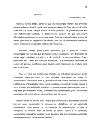 54


                        importantes.
                                                                   Gardner (1994, p. 243).



   Gardner, na obra citada, considera que uma intervenção intensiva nos primeiros
anos de vida da criança é crucial para seu desenvolvimento. Essa intervenção pode
fazer com que várias crianças atinjam um nível promissor, de grande destaque em
uma determinada habilidade e possivelmente auxiliem as que apresentem
dificuldades ou prejuízos em uma capacidade. Para ele, a visão limitada e única da
mente, pode levar ao desperdício de talentos, pelo fato de determinados indivíduos
não se encaixarem nos padrões testáveis de inteligência.


      Baseado       nesses   pressupostos,   estima-se   que   o    potencial    humano
desperdiçado nas escolas que privilegiam certas capacidades, em detrimento de
outras, seja incalculável, acarretando a não revelação de inúmeros talentos. Quem
perde com isso – além dos indivíduos envolvidos – é a comunidade, que deixa de
contar com pessoas qualificadas para ocupar papéis importantes ou produzir bens
para a sociedade.


      Para a Teoria das Inteligências Múltiplas, os indivíduos apresentam perfis
intelectuais diferentes entre si, com múltiplas capacidades em áreas do
conhecimento, combinadas entre si, que resultam numa forma particular de resolver
problemas ou criar produtos válidos numa sociedade. A escola deve voltar-se para o
aluno e avaliar seu perfil intelectual de modo que ele possa expressar capacidades e
fraquezas por diferentes meios, oferecendo-lhe oportunidades para desenvolver
capacidades de acordo com as características que apresenta.


   Gardner ainda, na mesma obra, reitera que na maioria das sociedades a escola
tem um papel fundamental na formação da inteligência, por ser valorizada
culturalmente como espaço de oportunidades de aprendizagem, no qual a
inteligência se revelará. Além da escola, os valores sociais e os conteúdos
considerados necessários à sobrevivência da cultura são determinantes na definição
da inteligência numa determinada sociedade.
 