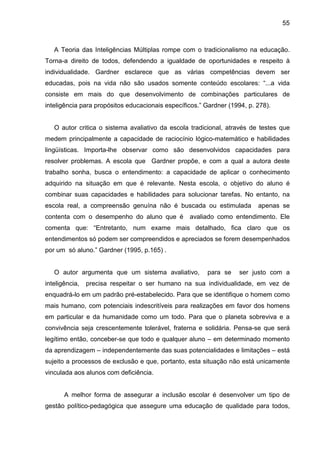 55



   A Teoria das Inteligências Múltiplas rompe com o tradicionalismo na educação.
Torna-a direito de todos, defendendo a igualdade de oportunidades e respeito à
individualidade. Gardner esclarece que as várias competências devem ser
educadas, pois na vida não são usados somente conteúdo escolares: “...a vida
consiste em mais do que desenvolvimento de combinações particulares de
inteligência para propósitos educacionais específicos.” Gardner (1994, p. 278).


   O autor critica o sistema avaliativo da escola tradicional, através de testes que
medem principalmente a capacidade de raciocínio lógico-matemático e habilidades
lingüísticas. Importa-lhe observar como são desenvolvidos capacidades para
resolver problemas. A escola que Gardner propõe, e com a qual a autora deste
trabalho sonha, busca o entendimento: a capacidade de aplicar o conhecimento
adquirido na situação em que é relevante. Nesta escola, o objetivo do aluno é
combinar suas capacidades e habilidades para solucionar tarefas. No entanto, na
escola real, a compreensão genuína não é buscada ou estimulada            apenas se
contenta com o desempenho do aluno que é          avaliado como entendimento. Ele
comenta que: “Entretanto, num exame mais detalhado, fica claro que os
entendimentos só podem ser compreendidos e apreciados se forem desempenhados
por um só aluno.” Gardner (1995, p.165) .


   O autor argumenta que um sistema avaliativo,         para se     ser justo com a
inteligência,   precisa respeitar o ser humano na sua individualidade, em vez de
enquadrá-lo em um padrão pré-estabelecido. Para que se identifique o homem como
mais humano, com potenciais indescritíveis para realizações em favor dos homens
em particular e da humanidade como um todo. Para que o planeta sobreviva e a
convivência seja crescentemente tolerável, fraterna e solidária. Pensa-se que será
legítimo então, conceber-se que todo e qualquer aluno – em determinado momento
da aprendizagem – independentemente das suas potencialidades e limitações – está
sujeito a processos de exclusão e que, portanto, esta situação não está unicamente
vinculada aos alunos com deficiência.


       A melhor forma de assegurar a inclusão escolar é desenvolver um tipo de
gestão político-pedagógica que assegure uma educação de qualidade para todos,
 