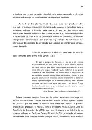 56



entendo-se esta como a formação integral de cada aluno-pessoa sob os valores do
respeito, da confiança, da solidariedade e da cooperação recíprocos.


       No fundo, a Educação Inclusiva não é senão o mais nobre projeto educativo
que toda e qualquer comunidade educativa pode conceber e concretizar, rumo à
sociedade inclusiva. A inclusão nada mais é do que um dos direitos mais
elementares da condição humana. Do ponto de vista da ação, torna-se incontornável
a necessidade de o dia a dia da comunidade escolar ser preenchido por relações
inter-pessoais caracterizadas por exemplos espontâneos de valorização das
diferenças e de processos de entre-ajuda, que precisam se estender para além dos
muros da escola.


                       Antes de ser filosofia, a inclusão é uma forma de ser e de
estar no mundo, como afirma Jorge Serrano (s.d.):


                           Se todo e qualquer ser humano, no seu dia a dia procura,
                       fundamentalmente ser feliz, então afigura-se que a interação inclusiva,
                       até nesse contexto, pode ser um meio ímpar para que cada um se sinta
                       mais feliz: uns porque, recebendo ajuda, melhoram a sua própria
                       qualidade de vida, aumentando, por conseqüência os seus níveis de
                       percepção da felicidade; outros, porque dando ajuda, reforçam os seus
                       próprios patamares de felicidade, devido precisamente à satisfação
                       interior experimentada pelo fato de haverem contribuído para a felicidade
                       daqueles que sem a sua ajuda não seriam... tão felizes! É pois,
                       fundamentalmente disto – a oportunidade de ser feliz – que se trata ao
                       falar-se da Educação Inclusiva.
                                      Jorge Serrano ( www.proformar.org/revista/edi, p. 03).



   Fala-se muito em barreiras físicas, em dar acesso às pessoas para entrar nas
escolas, nas instituições públicas, mas também existem barreiras ligadas à atitude.
Há pessoas que são contra a Inclusão, sem saber nem porquê. Já pessoas
engajadas ao processo de Inclusão, como a professora Priscila Augusta Lima, da
Faculdade de Educação da UFMG, que vem há alguns anos trabalhando na
proposta inclusiva, no Centro de Desenvolvimento da Criança – Creche, da mesma
Universidade, onde crianças autistas, crianças surdas, entre outras, estão incluídas
 